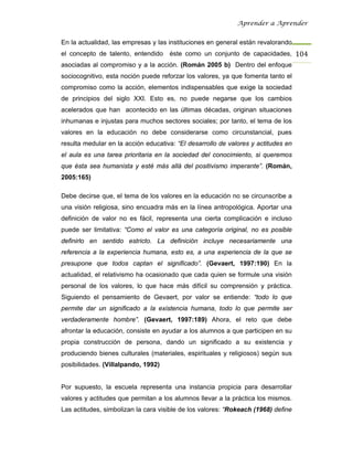 Aprender a Aprender


En la actualidad, las empresas y las instituciones en general están revalorando
el concepto de talento, entendido    éste como un conjunto de capacidades, 104
asociadas al compromiso y a la acción. (Román 2005 b) Dentro del enfoque
sociocognitivo, esta noción puede reforzar los valores, ya que fomenta tanto el
compromiso como la acción, elementos indispensables que exige la sociedad
de principios del siglo XXI. Esto es, no puede negarse que los cambios
acelerados que han acontecido en las últimas décadas, originan situaciones
inhumanas e injustas para muchos sectores sociales; por tanto, el tema de los
valores en la educación no debe considerarse como circunstancial, pues
resulta medular en la acción educativa: “El desarrollo de valores y actitudes en
el aula es una tarea prioritaria en la sociedad del conocimiento, si queremos
que ésta sea humanista y esté más allá del positivismo imperante”. (Román,
2005:165)

Debe decirse que, el tema de los valores en la educación no se circunscribe a
una visión religiosa, sino encuadra más en la línea antropológica. Aportar una
definición de valor no es fácil, representa una cierta complicación e incluso
puede ser limitativa: “Como el valor es una categoría original, no es posible
definirlo en sentido estricto. La definición incluye necesariamente una
referencia a la experiencia humana, esto es, a una experiencia de la que se
presupone que todos captan el significado”. (Gevaert, 1997:190) En la
actualidad, el relativismo ha ocasionado que cada quien se formule una visión
personal de los valores, lo que hace más difícil su comprensión y práctica.
Siguiendo el pensamiento de Gevaert, por valor se entiende: “todo lo que
permite dar un significado a la existencia humana, todo lo que permite ser
verdaderamente hombre”. (Gevaert, 1997:189) Ahora, el reto que debe
afrontar la educación, consiste en ayudar a los alumnos a que participen en su
propia construcción de persona, dando un significado a su existencia y
produciendo bienes culturales (materiales, espirituales y religiosos) según sus
posibilidades. (Villalpando, 1992)


Por supuesto, la escuela representa una instancia propicia para desarrollar
valores y actitudes que permitan a los alumnos llevar a la práctica los mismos.
Las actitudes, simbolizan la cara visible de los valores: “Rokeach (1968) define
 