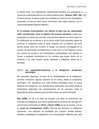 Aprender a Aprender


la actitud como, una organización relativamente duradera que predispone a
reaccionar preferentemente de una manera determinada”. (Román, 2005: 166) 105
Al mismo tiempo, la actitud puede ser cambiada en función de las necesidades
personales, ya sea por tener mayor información sobre algún aspecto o por la
propia personalidad (aspecto afectivo).


En el enfoque sociocognitivo, los valores al igual que las capacidades
están considerados como el objetivo del proceso educativo, puesto que
representan la fuente que permitirá a los alumnos intervenir de forma activa en
la modificación de su entorno y de la cultura social. Esta propuesta, aparte de
promover la integración entre la parte cognitiva con la afectiva, que todo
alumno posee como ser humano, le otorga una posición privilegiada en el
proceso de aprendizaje; considerándolo no sólo como un ser integrado y único
que actuará de acuerdo a sus necesidades y potencialidad; sino además, lo
incluye a participar activamente en los cambios que surgen dentro de su
ambiente y de esta manera pueda integrarse y adaptarse dentro de la
sociedad.



3.2.1.1.    Las capacidades-destrezas      y   la   inteligencia:   perspectiva
            psicológica

Sin pretender desarrollar el tema de la modificabilidad de la inteligencia,
conviene mencionar algunos aspectos de la misma, desde la perspectiva
psicológica. Así, advertimos que cada enfoque psicológico tiene su propia
definición de inteligencia, con características particulares que parten desde la
observación sistemática del comportamiento de las personas, hasta el
desarrollo de ciertos aspectos que los hacen actuar de manera diferente.


Díez (2006), se da a la tarea de recopilar una serie de definiciones del
concepto de inteligencia, que fueron gestándose en el transcurso del siglo XX;
mencionaré la formulada por Binet y Simon (1908) por ser la primera, y la de
un grupo de investigadores (1997). Para los dos primeros, la inteligencia
representa: “una colección de facultades que incluyen: sentido práctico,
iniciativa y habilidades de adaptación a las circunstancias”. Mientras que, para
 