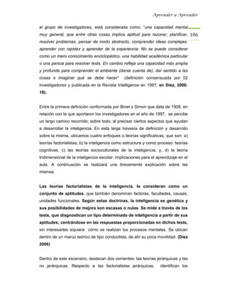 Aprender a Aprender


el grupo de investigadores, está considerada como: “una capacidad mental
muy general, que entre otras cosas implica aptitud para razonar, planificar, 106
resolver problemas, pensar de modo abstracto, comprender ideas complejas,
aprender con rapidez y aprender de la experiencia. No se puede considerar
como un mero conocimiento enciclopédico, una habilidad académica particular
o una pericia para resolver tests. En cambio refleja una capacidad más amplia
y profunda para comprender el ambiente (darse cuenta de), dar sentido a las
cosas o imaginar qué se debe hacer”            (definición consensuada por 52
investigadores y publicada en la Revista Intelligence en 1997, en Díez, 2006:
18).


Entre la primera definición conformada por Binet y Simon que data de 1908, en
relación con la que aportaron los investigadores en el año de 1997, se percibe
un largo camino recorrido; sobre todo, al precisar ciertos aspectos que ayudan
a desarrollar la inteligencia. En esta larga travesía de definición y desarrollo
sobre la misma, ubicamos cuatro enfoques o teorías significativas, que son: a)
teorías factorialistas; b) la inteligencia como estructura y como proceso: teorías
cognitivas; c) las teorías socioculturales de la inteligencia; y, d) la teoría
tridimensional de la inteligencia escolar: implicaciones para el aprendizaje en el
aula. A continuación se realizará una brevemente explicación sobre las
mismas.


Las teorías factorialistas de la inteligencia, la consideran como un
conjunto de aptitudes, que también denominan factores, facultades, causas,
unidades funcionales. Según estas doctrinas, la inteligencia es genética y
sus posibilidades de mejora son escasas o nulas. Se mide a través de los
tests, que diagnostican un tipo determinado de inteligencia a partir de sus
aptitudes; centrándose en las respuestas proporcionadas en dichos tests,
sin interesarles siquiera cómo se realizan los procesos mentales. Se ubican
dentro de un marco teórico de tipo conductista, de ahí su poca movilidad. (Díez
2006)


Dentro de este escenario, destacan dos corrientes: las teorías jerárquicas y las
no jerárquicas. Respecto a las factorialistas jerárquicas,        identifican los
 