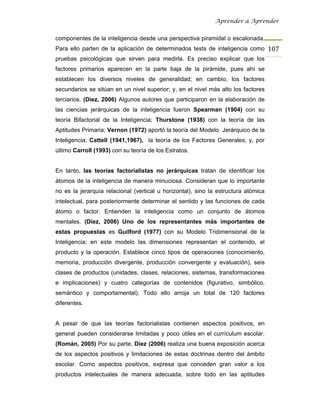 Aprender a Aprender


componentes de la inteligencia desde una perspectiva piramidal o escalonada.
Para ello parten de la aplicación de determinados tests de inteligencia como 107
pruebas psicológicas que sirven para medirla. Es preciso explicar que los
factores primarios aparecen en la parte baja de la pirámide, pues ahí se
establecen los diversos niveles de generalidad; en cambio, los factores
secundarios se sitúan en un nivel superior; y, en el nivel más alto los factores
terciarios. (Díez, 2006) Algunos autores que participaron en la elaboración de
las ciencias jerárquicas de la inteligencia fueron Spearman (1904) con su
teoría Bifactorial de la Inteligencia; Thurstone (1938) con la teoría de las
Aptitudes Primaria; Vernon (1972) aportó la teoría del Modelo Jerárquico de la
Inteligencia; Cattell (1941,1967), la teoría de los Factores Generales; y, por
último Carroll (1993) con su teoría de los Estratos.


En tanto, las teorías factorialistas no jerárquicas tratan de identificar los
átomos de la inteligencia de manera minuciosa. Consideran que lo importante
no es la jerarquía relacional (vertical u horizontal), sino la estructura atómica
intelectual, para posteriormente determinar el sentido y las funciones de cada
átomo o factor. Entienden la inteligencia como un conjunto de átomos
mentales. (Díez, 2006) Uno de los representantes más importantes de
estas propuestas es Guilford (1977) con su Modelo Tridimensional de la
Inteligencia; en este modelo las dimensiones representan el contenido, el
producto y la operación. Establece cinco tipos de operaciones (conocimiento,
memoria, producción divergente, producción convergente y evaluación), seis
clases de productos (unidades, clases, relaciones, sistemas, transformaciones
e implicaciones) y cuatro categorías de contenidos (figurativo, simbólico,
semántico y comportamental). Todo ello arroja un total de 120 factores
diferentes.


A pesar de que las teorías factorialistas contienen aspectos positivos, en
general pueden considerarse limitadas y poco útiles en el currículum escolar.
(Román, 2005) Por su parte, Díez (2006) realiza una buena exposición acerca
de los aspectos positivos y limitaciones de estas doctrinas dentro del ámbito
escolar. Como aspectos positivos, expresa que conceden gran valor a los
productos intelectuales de manera adecuada, sobre todo en las aptitudes
 