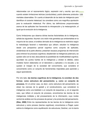 Aprender a Aprender


relacionadas con el razonamiento lógico, expresión oral y escrita; que aún
cuando existen limitaciones teóricas (conductistas), podrá obtenerse productos 108
mentales observables. En cuanto al desarrollo de los tests de inteligencia para
identificar el cociente intelectual, los considera como una magnífica aportación
para la evaluación intelectual. Por último, las definiciones proporcionadas
acerca de las aptitudes han favorecido la introspección y la metacognición, al
igual que la evolución de la inteligencia.


Como limitaciones que observa dichas teorías factorialistas de la inteligencia,
señala las siguientes: Asumen una visión más genetista que ambientalista en la
mayoría de los casos; el análisis derivado de la inteligencia es restrictivo según
la metodología factorial o matemática que utilicen; estudian la inteligencia
desde una perspectiva parcial cognitiva como conjunto de aptitudes,
olvidándose de la parte afectiva; presentan escasos programas de intervención
para entrenar los procesos cognitivos; desatienden la inteligencia potencial y se
quedan sólo con la real, descuidando la posibilidad de modificabilidad cognitiva;
apuntalan los puntos fuertes de la inteligencia y olvidan lo débiles; estos
modelos fueron elaborados en el laboratorio y aplicados a la escuela; y se
quedan al margen de la sociedad del conocimiento, que considera el
conocimiento como un conjunto de herramientas mejorables para aprender y
seguir aprendiendo.


Por otro lado, las teorías cognitivas de la inteligencia, la conciben de dos
formas: como estructura del pensamiento; y, como un conjunto de
procesos. En el primer caso, es decir, como estructura del pensamiento, se
sitúan las ciencias de la gestalt y el constructivismo, que consideran la
inteligencia como una totalidad o un conjunto de esquemas; y, en el segundo
caso, que refiere al conjunto de procesos, encontramos las teorías de las
inteligencias múltiples y del procesamiento de la información, cuyo núcleo
central de análisis son los procesos de pensar y los productos del pensamiento.
(Díez, 2006) Entre los representantes de las teorías de la inteligencia como
estructura y como proceso (teorías cognitivas), encontramos a Piaget, quien
estima la inteligencia como equilibración de estructuras; Gardner, con la teoría
 