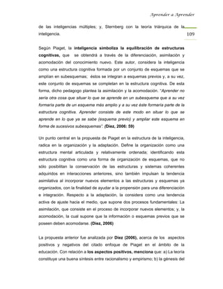 Aprender a Aprender


de las inteligencias múltiples; y, Sternberg con la teoría triárquica de la
inteligencia.                                                                     109

Según Piaget, la inteligencia simboliza la equilibración de estructuras
cognitivas, que    se obtendrá a través de la diferenciación, asimilación y
acomodación del conocimiento nuevo. Este autor, considera la inteligencia
como una estructura cognitiva formada por un conjunto de esquemas que se
amplían en subesquemas; éstos se integran a esquemas previos y, a su vez,
este conjunto de esquemas se completan en la estructura cognitiva. De esta
forma, dicho pedagogo plantea la asimilación y la acomodación. “Aprender no
sería otra cosa que situar lo que se aprende en un subesquema que a su vez
formaría parte de un esquema más amplio y a su vez éste formaría parte de la
estructura cognitiva. Aprender consiste de este modo en situar lo que se
aprende en lo que ya se sabe (esquema previo) y ampliar este esquema en
forma de sucesivos subesquemas”. (Díez, 2006: 59)

Un punto central en la propuesta de Piaget en la estructura de la inteligencia,
radica en la organización y la adaptación. Define la organización como una
estructura mental articulada y relativamente ordenada; identificando esta
estructura cognitiva como una forma de organización de esquemas, que no
sólo posibilitan la conservación de las estructuras y sistemas coherentes
adquiridos en interacciones anteriores, sino también impulsan la tendencia
asimilativa al incorporar nuevos elementos a las estructuras y esquemas ya
organizados, con la finalidad de ayudar a la propensión para una diferenciación
e integración. Respecto a la adaptación, la considera como una tendencia
activa de ajuste hacia el medio, que supone dos procesos fundamentales: La
asimilación, que consiste en el proceso de incorporar nuevos elementos; y, la
acomodación, la cual supone que la información o esquemas previos que se
poseen deben acomodarse. (Díez, 2006)


La propuesta anterior fue analizada por Díez (2006), acerca de los aspectos
positivos y negativos del citado enfoque de Piaget en el ámbito de la
educación. Con relación a los aspectos positivos, menciona que: a) La teoría
constituye una buena síntesis entre racionalismo y empirismo; b) la génesis del
 