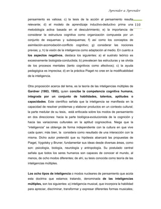 Aprender a Aprender


pensamiento es valiosa; c) la tesis de la acción al pensamiento resulta
relevante; d) el modelo de aprendizaje inductivo-deductivo prima una 110
metodología activa basada en el descubrimiento; e) la importancia de
considerar la estructura cognitiva como organización compuesta por un
conjunto de esquemas y subesquemas; f) así como los conceptos de
asimilación-acomodación-conflicto    cognitivo;   g)   considerar   las   nociones
previas; y, h) la visión de la inteligencia como adaptación al medio. En cuanto a
los aspectos negativos, destaca los siguientes: a) el sustrato teórico es
excesivamente biologista-conductista; b) prevalecen las estructuras y se olvida
de los procesos mentales (tanto cognitivos como afectivos); c) la ayuda
pedagógica es imprecisa; d) en la práctica Piaget no cree en la modificabilidad
de la inteligencia.


Otra proposición acerca del tema, es la teoría de las inteligencias múltiples de
Gardner (1983, 1995), quien concibe la competencia cognitiva humana,
integrada por un conjunto de habilidades, talentos, aptitudes o
capacidades. Este científico señala que la inteligencia se manifiesta en la
capacidad de resolver problemas y elaborar productos en un contexto cultural;
la parte medular de su tesis, está enfocada sobre los modos de pensamiento
en dos direcciones: hacia la parte biológica-evolucionista de la cognición y
hacia las variaciones culturales en la aptitud cognoscitiva. Niega que la
“inteligencia” se obtenga de forma independiente con la cultura en que vive
cada quien; más bien, la considera como resultado de una interacción con la
misma. Dicho autor pretendió que su hipótesis abarcará las propuestas de
Piaget, Vygotsky y Bruner, fundamentar sus ideas desde diversas áreas, como
son: psicología, biología, neurología y antropología. Su postulado central
señala que todos los seres humanos son capaces de conocer el mundo, al
menos, de ocho modos diferentes; de ahí, su tesis conocida como teoría de las
inteligencias múltiples.


Los ocho tipos de inteligencia o modos nucleares de pensamiento que acota
esta doctrina que estamos tratando, denominada de las inteligencias
múltiples, son los siguientes: a) inteligencia musical, que incorpora la habilidad
para apreciar, discriminar, transformar y expresar diferentes formas musicales;
 