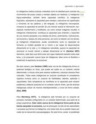 Aprender a Aprender


b) inteligencia cinético-corporal, entendida como la habilidad para controlar los
movimientos del propio cuerpo y manejar objetos con destreza; c) inteligencia 111
lógico-matemática,     también    llama      capacidad   científica;   d)   inteligencia
lingüística, representa la capacidad para manejar y estructurar los significados
y funciones de las palabras y del lenguaje; e) inteligencia viso-espacial,
incorpora la capacidad de percibir de una manera exacta la información viso-
espacial, transformarla y modificarla, así como recrear imágenes visuales; f)
inteligencia interpersonal, constituye la capacidad para entender y responder
de una manera apropiada a los estados de ánimo, sentimientos, motivaciones,
convicciones y deseos de otras personas, así como la relación con los demás;
g) inteligencia intrapersonal, puede considerarse como la capacidad de
formarse un modelo ajustado de sí mismo y ser capaz de desenvolverse
eficazmente en la vida; y, h) inteligencia naturalista, supone la capacidad de
reconocer el mundo natural y trabajar eficazmente en él. (Gardner 2001)
Asimismo, cabe decir que dicho autor aún sigue realizando estudios sobre este
tema, y ha propuesto nuevos tipos de inteligencia, tales como la filosófica o
existencial, la espiritual y la emocional.


De esta manera, para Gardner (1995) cada una de las inteligencias forma un
potencial biológico en bruto, que puede ser pulido en un contexto cultural
determinado; e incluso sirve para resolver problemas y alcanzar diversos fines
culturales. Todas estas inteligencias en conjunto constituyen la competencia
cognitiva humana como un conjunto de habilidades, talentos, aptitudes o
capacidades. Esta competencia se manifiesta en la capacidad para resolver
problemas y elaborar productos en un contexto cultural. Amén, que las diversas
inteligencias actúan de manera interdependientes y nunca de forma aislada.
(Díez, 2006)


Para Sternberg (1977),        la inteligencia está formada por un conjunto de
procesos mentales configurados en un contexto determinado, que parte de la
propia experiencia. Esta visión acerca de la inteligencia forma parte de las
teorías apoyadas en procesos, que se preocupan no sólo de las capacidades
o procesos que forman la inteligencia, sino sobre todo de su posible mejora por
medio de la intervención psicopedagógica. De esta forma, existe la posibilidad
 
