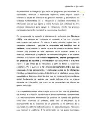 Aprender a Aprender


de perfeccionar la inteligencia por medio de programas que desarrollen las
capacidades, destrezas y habilidades cognitivas; estas mejoras podrán 112
obtenerse a través del análisis de los procesos mentales y desarrollo de las
unidades fundamentales de la inteligencia o procesos elementales de
información con los que opera la mente humana. Así, establece los tres
principios (triárquicos) para apoyar la inteligencia, siendo: los procesos
mentales (componentes mentales), la experiencia y el contexto.


En consecuencia, de acuerdo al planteamiento sustentado por Sternberg
(1985), una persona es inteligente si responde a los tres principios
anteriormente mencionados. En relación a estas primicias expone que: la
subteoría contextual,     propone la adaptación del individuo con el
ambiente; su representación mental hace de los diversos ambientes, formas
variadas para moverse en ellos. Asimismo, dicha subteoría refiere a la
selección, modificación y adaptación de conductas inteligentes a los diversos
contextos. Con relación a la subteoría experiencial, explica que representa
los procesos de novedad y automatización que desarrolla el individuo;
supone el uso crítico de la inteligencia a partir de tareas o situaciones
personales. Por lo que hace a la subteoría componencial, indica que está
encargada de los componentes y metacomponentes de la inteligencia
individual como procesos mentales. Esta última, en la práctica se conoce como
capacidades y destrezas; debiendo decir que un componente representa una
unidad fundamental de análisis, que puede definirse como un proceso
elemental de información que opera en las representaciones internas de
objetos y símbolos.


Los componentes difieren entre sí según su función y su nivel de generalidad.
De acuerdo a su función se clasifican en metacomponentes y componentes.
Los metacomponentes representan los procesos de control para planificar
cómo debe resolverse un problema, entre ellos se encuentran: a) el
reconocimiento de la existencia de un problema; b) la definición de la
naturaleza del problema; c) la selección de los pasos (estrategias) necesarios
para resolver el problema; d) la combinación de los pasos (estrategias
 