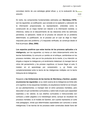 Aprender a Aprender


concretas) dentro de una estrategia global eficaz; y, e) la evaluación de la
solución.                                                                                  113

En tanto, los componentes fundamentales estimados por Sternberg (1979),
son los siguientes: a) codificación, que consiste en la captación y valoración de
la   información        proporcionada;   b)    representación,   entendida    como    la
construcción de un mapa mental con relación a la información recibida; c)
inferencia, radica en el descubrimiento de las relaciones entre los estímulos
percibidos; d) aplicación, reside en el proceso de solución de un problema
determinado; e) justificación, es el proceso por el cual se elige la mejor
respuesta para ese problema; y f) respuesta verificada, se construye desde el
final al principio. (Díez, 2006)


Los aspectos positivos que estas teorías de los procesos aplicados a la
inteligencia, son los siguientes: a) marca un claro distanciamiento entre las
teorías factorialistas; b) concurre un cambio en el enfoque, centrándose en los
procesos mentales, más que en los productos de la mente; c) su intención va
dirigida a mejorar la inteligencia y el rendimiento intelectual; d) manejan bien el
cómo del pensamiento y los proceso cognitivos; e) buscan llegar al aula; f)
insisten    en     el     aprendizaje    por    comprensión;     y,   g)   Existe    una
complementariedad entre la teoría de las inteligencias múltiples con la teoría
triárquica de la inteligencia.


Respecto a las limitaciones de las teorías de Sternberg y Gardner, pueden
enumerarse las siguientes: a) su visión acerca de la inteligencia se limita sólo
a lo cognitivo; b) los esquemas mentales y la arquitectura mental no se incluyen
en sus planteamientos; c) manejan bien el cómo (procesos mentales), pero
descuidan el qué (contenidos curriculares) y sobre todo el para qué (capacidad
explicitas) y los valores; d) sus diseños curriculares e instruccionales son
confusos y están pegados a la metodología activa, aunque se visualizan los
procesos mentales; e) el modelo de Gardner, aún cuando representa un corte
más pedagógico, olvida que determinadas capacidades son comunes a varias
inteligencias; f) las teorías de los procesos están construidas desde fuera del
 