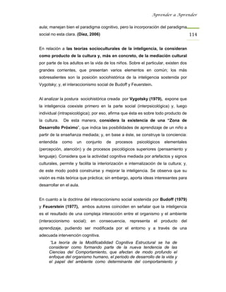 Aprender a Aprender


aula; manejan bien el paradigma cognitivo, pero la incorporación del paradigma
social no esta clara. (Díez, 2006)                                                      114

En relación a las teorías socioculturales de la inteligencia, la consideran
como producto de la cultura y, más en concreto, de la mediación cultural
por parte de los adultos en la vida de los niños. Sobre el particular, existen dos
grandes corrientes, que presentan varios elementos en común; los más
sobresalientes son la posición sociohistórica de la inteligencia sostenida por
Vygotsky; y, el interaccionismo social de Budoff y Feuerstein.


Al analizar la postura sociohistórica creada por Vygotsky (1979), expone que
la inteligencia coexiste primero en la parte social (interpsicológica) y, luego
individual (intrapsicológica); por eso, afirma que ésta es sobre todo producto de
la cultura.   De esta manera, considera la existencia de una “Zona de
Desarrollo Próximo”, que indica las posibilidades de aprendizaje de un niño a
partir de la enseñanza mediada; y, en base a éste, se construye la conciencia:
entendida     como   un    conjunto   de   procesos     psicológicos    elementales
(percepción, atención) y de procesos psicológicos superiores (pensamiento y
lenguaje). Considera que la actividad cognitiva mediada por artefactos y signos
culturales, permite y facilita la interiorización e internalización de la cultura; y,
de este modo podrá construirse y mejorar la inteligencia. Se observa que su
visión es más teórica que práctica; sin embargo, aporta ideas interesantes para
desarrollar en el aula.


En cuanto a la doctrina del interaccionismo social sostenida por Budoff (1979)
y Feuerstein (1977), ambos autores coinciden en señalar que la inteligencia
es el resultado de una compleja interacción entre el organismo y el ambiente
(interaccionismo social); en consecuencia, representa el producto del
aprendizaje, pudiendo ser modificada por el entorno y a través de una
adecuada intervención cognitiva.
      “La teoría de la Modificabilidad Cognitiva Estructural se ha de
     considerar como formando parte de la nueva tendencia de las
     Ciencias del Comportamiento, que afectan de modo profundo el
     enfoque del organismo humano, el periodo de desarrollo de la vida y
     el papel del ambiente como determinante del comportamiento y
 