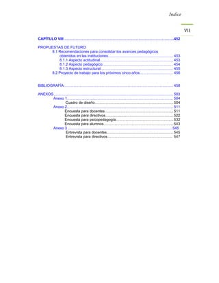 Índice



                                                                          VII 
CAPÍTULO VIII ……………………………………………………………………………..452

PROPUESTAS DE FUTURO
      8.1 Recomendaciones para consolidar los avances pedagógicos
          obtenidos en las instituciones…………………………………………….. 453
          8.1.1 Aspecto actitudinal…………………………………………………... 453
          8.1.2 Aspecto pedagógico………………………………………………… 454
          8.1.3 Aspecto estructural………………………………………………….. 455
      8.2 Proyecto de trabajo para los próximos cinco años……………………… 456


BIBLIOGRAFÍA…………………………………………………………………………….. 458

ANEXOS……………………………………………………………………………………. 503
      Anexo 1………………………………………………………………………….. 504
            Cuadro de diseño………………………………………………………. 504
      Anexo 2………………………………………………………………………….. 511
            Encuesta para docentes……………………………………………….. 511
            Encuesta para directivos………………………………………………. 522
            Encuesta para psicopedagogía……………………………………….. 532
            Encuesta para alumnos………………………………………………... 543
      Anexo 3 ………………………………………………………………………….545
            Entrevista para docentes……………………………………………… 545
            Entrevista para directivos…………………………………………….. 547
 