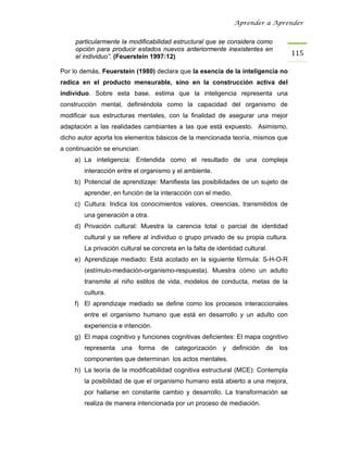 Aprender a Aprender


     particularmente la modificabilidad estructural que se considera como
     opción para producir estados nuevos anteriormente inexistentes en
     el individuo”. (Feuerstein 1997:12)                                               115

Por lo demás, Feuerstein (1980) declara que la esencia de la inteligencia no
radica en el producto mensurable, sino en la construcción activa del
individuo. Sobre esta base, estima que la inteligencia representa una
construcción mental, definiéndola como la capacidad del organismo de
modificar sus estructuras mentales, con la finalidad de asegurar una mejor
adaptación a las realidades cambiantes a las que está expuesto. Asimismo,
dicho autor aporta los elementos básicos de la mencionada teoría, mismos que
a continuación se enuncian:
    a) La inteligencia: Entendida como el resultado de una compleja
        interacción entre el organismo y el ambiente.
    b) Potencial de aprendizaje: Manifiesta las posibilidades de un sujeto de
        aprender, en función de la interacción con el medio.
    c) Cultura: Indica los conocimientos valores, creencias, transmitidos de
        una generación a otra.
    d) Privación cultural: Muestra la carencia total o parcial de identidad
        cultural y se refiere al individuo o grupo privado de su propia cultura.
        La privación cultural se concreta en la falta de identidad cultural.
    e) Aprendizaje mediado: Está acotado en la siguiente fórmula: S-H-O-R
        (estímulo-mediación-organismo-respuesta). Muestra cómo un adulto
        transmite al niño estilos de vida, modelos de conducta, metas de la
        cultura.
    f) El aprendizaje mediado se define como los procesos interaccionales
        entre el organismo humano que está en desarrollo y un adulto con
        experiencia e intención.
    g) El mapa cognitivo y funciones cognitivas deficientes: El mapa cognitivo
        representa una      forma   de   categorización    y   definición   de   los
        componentes que determinan los actos mentales.
    h) La teoría de la modificabilidad cognitiva estructural (MCE): Contempla
        la posibilidad de que el organismo humano está abierto a una mejora,
        por hallarse en constante cambio y desarrollo. La transformación se
        realiza de manera intencionada por un proceso de mediación.
 
