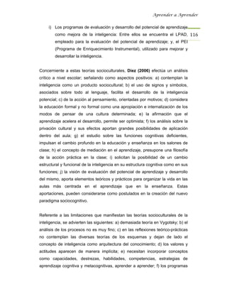 Aprender a Aprender


     i) Los programas de evaluación y desarrollo del potencial de aprendizaje
        como mejora de la inteligencia: Entre ellos se encuentra el LPAD, 116
        empleado para la evaluación del potencial de aprendizaje; y, el PEI
        (Programa de Enriquecimiento Instrumental), utilizado para mejorar y
        desarrollar la inteligencia.


Concerniente a estas teorías socioculturales, Díez (2006) efectúa un análisis
crítico a nivel escolar; señalando como aspectos positivos: a) contemplan la
inteligencia como un producto sociocultural; b) el uso de signos y símbolos,
asociados sobre todo al lenguaje, facilita el desarrollo de la inteligencia
potencial; c) de la acción al pensamiento, orientadas por motivos; d) considera
la educación formal y no formal como una apropiación e internalización de los
modos de pensar de una cultura determinada; e) la afirmación que el
aprendizaje acelera el desarrollo, permite ser optimista; f) los análisis sobre la
privación cultural y sus efectos aportan grandes posibilidades de aplicación
dentro del aula; g) el estudio sobre las funciones cognitivas deficientes,
impulsan el cambio profundo en la educación y enseñanza en los salones de
clase; h) el concepto de mediación en el aprendizaje, presupone una filosofía
de la acción práctica en la clase; i) solicitan la posibilidad de un cambio
estructural y funcional de la inteligencia en su estructura cognitiva como en sus
funciones; j) la visión de evaluación del potencial de aprendizaje y desarrollo
del mismo, aporta elementos teóricos y prácticos para organizar la vida en las
aulas más centrada en el aprendizaje que en la enseñanza. Estas
aportaciones, pueden considerarse como postulados en la creación del nuevo
paradigma sociocognitivo.


Referente a las limitaciones que manifiestan las teorías socioculturales de la
inteligencia, se advierten las siguientes: a) demasiada teoría en Vygotsky; b) el
análisis de los procesos no es muy fino; c) en las reflexiones teórico-prácticas
no contemplan las diversas teorías de los esquemas y dejan de lado el
concepto de inteligencia como arquitectura del conocimiento; d) los valores y
actitudes aparecen de manera implícita; e) necesitan incorporar conceptos
como capacidades, destrezas, habilidades, competencias, estrategias de
aprendizaje cognitiva y metacognitivas, aprender a aprender; f) los programas
 