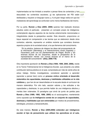 Aprender a Aprender


implementados se han limitado a enseñar a pensar libres de contenidos y han
descuidado los contenidos escolares; g) las aplicaciones del PEI están 117
desfasadas y requiere un lenguaje nuevo; y, h) el gran riesgo radica en que los
mediadores del aprendizaje se confundan como meros facilitadores del mismo.


Por su parte, Román y Díez (2005, 2006) quienes han realizado diversos
estudios sobre el particular,   presentan un concepto propio de inteligencia;
contemplando algunos aspectos de las teorías anteriormente mencionadas e
integrándolos desde la perspectiva escolar. Esta situación, proporciona un
toque especial en comparación a las teorías que se elaboraron desde otros
contextos; además, representa un análisis reciente que considera diversos
aspectos propios de la sociedad actual, a la que llamamos del conocimiento.
      “En la práctica, tratamos de integrar las ideas del procesamiento de
     la información (Sternberg) y el interaccionismo social (Vygotsky y
     Feuerstein) junto con los planteamientos de Piaget, Bruner y las
     diversas teorías de los esquemas, desde la perspectiva de la
     representación mental, con nuevas lecturas en el marco de la
     sociedad del conocimiento” .(Díez, 2006:178)

Otra importante aportación de Román y Díez (1994, 1999, 2005, 2006), reside
en la Teoría Tridimensional de la Inteligencia Escolar, que presenta una sólida
contribución teórica-práctica en el aula; comprobada por más de veinte años de
arduo trabajo. Dichos investigadores, consideran aprender a aprender
(aprender a pensar bien) como un proceso cíclico orientado al desarrollo
sistemático de capacidades, destrezas y habilidades utilizables en la vida
cotidiana y, que han de ser desarrolladas en la escuela desde el currículum de
manera sistemática. Por otro lado, asocian valores y las actitudes a las
capacidades y destrezas, lo que permite hablar de una inteligencia afectiva y
mentes bien ordenadas. El paradigma que sirvió de punto de partida para
Román y Díez (1989, 1992, 1999, 2005) es el sociocognitivo; manteniendo
como supuesto que la inteligencia consta de un conjunto de capacidades,
destrezas y habilidades que son entrenables por medios de procedimientos,
estrategias, procesos y tareas/actitudes.


De esta manera, Román y Díez (2005,2006) entienden por inteligencia
escolar el tipo de pensamiento que utilizan los aprendices en el aula.
 
