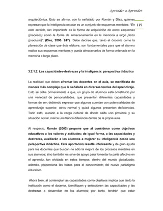 Aprender a Aprender


arquitectónica. Esto se afirma, con lo señalado por Román y Díez, quienes
expresan que la inteligencia escolar es un conjunto de esquemas mentales: “En 119
este sentido, tan importante es la forma de adquisición de estos esquemas
(procesos) como la forma de almacenamiento en la memoria a largo plazo
(producto)”. (Díez, 2006: 247) Debe decirse que, tanto el docente como la
planeación de clase que éste elabore, son fundamentales para que el alumno
realice sus esquemas mentales y pueda almacenarlos de forma ordenada en la
memoria a largo plazo.




3.2.1.2. Las capacidades-destrezas y la inteligencia: perspectiva didáctica


La realidad que deben afrontar los docentes en el aula, se manifiesta de
manera más compleja que la señalada en diversas teorías del aprendizaje.
Esto se debe primeramente a que, un grupo de alumnos está constituido por
una variedad de personalidades, que presentan diferentes capacidades y
formas de ser; debiendo expresar que algunos cuentan con potencialidades de
aprendizaje superior, otros normal y quizá algunos presenten deficiencias.
Todo esto, aunado a la carga cultural de donde cada uno proviene y su
situación social, marca una franca diferencia dentro de la propia aula.


Al respecto, Román (2005) propone que al considerar como objetivos
educativos a los valores y actitudes; de igual forma, a las capacidades y
destrezas, auxiliarán a los alumnos a mejorar su inteligencia desde una
perspectiva didáctica. Esta aportación resulta interesante y de gran ayuda
para los docentes que buscan no sólo la mejora de los procesos mentales en
sus alumnos; sino también les sirve de apoyo para fomentar la parte afectiva en
el aprendiz, tan olvidada en estos tiempos, dentro del mundo globalizado;
además, proporciona las bases para el conocimiento del nuevo paradigma
educativo.


Ahora bien, al contemplar las capacidades como objetivos implica que tanto la
institución como el docente, identifiquen y seleccionen las capacidades y las
destrezas a desarrollar en los alumnos; por tanto, tendrán que estar
 