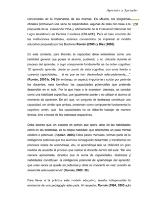 Aprender a Aprender


convencidos de la importancia de las mismas. En México, los programas
oficiales promueven una serie de capacidades, algunas de ellas con base a la 120
propuesta de la evaluación PISA y últimamente de la Evaluación Nacional del
Logro Académico en Centros Escolares (ENLACE). Para el caso concreto de
las instituciones lasallistas, estamos convencidos de implantar el modelo
educativo propuesto por los Doctores Román (2005) y Díez (2006).


En este contexto, para Román, la capacidad debe entenderse como una
habilidad general que posee el alumno, pudiendo o no utilizarla durante el
proceso del aprender, y cuyo componente fundamental es de orden cognitivo:
“El aprendiz aprende, desde un punto de vista cognitivo, con unas treinta o
cuarenta capacidades,… si es que se han desarrollado adecuadamente,…”.
(Román, 2005 b: 54) Sin embargo, un aspecto importante a cuidar por parte de
los docentes, será identificar las capacidades potenciales que pretende
desarrollar en el aula. Por lo que hace a la expresión destreza, se concibe
como una habilidad específica, que igualmente puede o no utilizar el alumno al
momento de aprender. De ahí que, un conjunto de destrezas constituye una
capacidad; sin olvidar que ambas, presentan como componente fundamental lo
cognitivo; amén, que     las capacidades no se deberán trabajar de manera
directa, sino a través de las destrezas respectivas.


Debe decirse que, un aspecto en común que opera tanto en las habilidades
como en las destrezas, es la propia habilidad; que representa un paso mental
estático o potencial. (Román, 2005) Estos pasos mentales, forman parte de la
inteligencia potencial que los alumnos conseguirán desarrollar y transformar en
procesos reales de aprendizaje. Así, el aprendizaje real se obtendrá en gran
medida de acuerdo al proceso que realice el docente dentro del aula: “De una
manera aproximada, diremos que la suma de capacidades, destrezas y
habilidades constituyen la inteligencia potencial de aprendizaje del aprendiz,
que unas veces se queda en potencial y otras se convierte en real, cuando se
desarrolla adecuadamente” (Román, 2005: 56)


Para llevar a la práctica este modelo educativo, resulta indispensable la
existencia de una pedagogía adecuada. Al respecto, Román (1994, 2005 a,b)
 