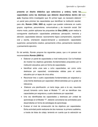 Aprender a Aprender


presenta un diseño didáctico que selecciona y ordena, tanto las
capacidades como las destrezas que deberán desarrollarse dentro del 121
aula. Expresa dicho investigador que: En primer lugar, es necesario elaborar
un panel para priorizar las capacidades que identifican la institución escolar;
para ello, Román (1994, 2005 a), sugiere que pueden ordenarse en cuatro
grupos: cognitivas, psicomotoras, comunicativas y de inserción social. Del
mismo modo, podrán aplicarse las propuestas de Díez (2006), quien realiza la
consiguiente clasificación: capacidades prebásicas: percepción, memoria y
atención; capacidades básicas: razonamiento lógico (comprensión), expresión
oral y escrita, orientación espacio-temporal y socialización; capacidades
superiores: pensamiento creativo, pensamiento crítico, pensamiento resolutivo
y pensamiento ejecutivo.


En tal sentido, Román propone los siguientes pasos, que a mi parecer son
recomendables Román (2005 b):
     •   Elaborar un panel de capacidades a nivel institucional. Con la finalidad
         de mostrar los objetivos generales (fundamentales) propuestos por la
         institución educativa; pero en forma de capacidades.
     •   Identificar entre unas seis u ocho capacidades, así como ocho
         destrezas por capacidad; consideradas válidas para el centro
         educativo por un lapso de cinco años.
     •   Reconocer tres o cuatro capacidades fundamentales por asignatura y
         unas treinta destrezas por capacidad; diferenciándolas por su grado de
         relevancia.
     •   Elaborar una planificación, un tanto larga, pero a la vez, resumida
         (anual) tomando como base el Modelo “T”; ahí se identifican tres
         capacidades por asignatura y cuatro destrezas por capacidad.
     •   Una vez identificadas las capacidades y destrezas por unidad de
         aprendizaje en el Modelo “T”, deberán concretarse las actividades para
         desarrollarlas en forma de estrategias de aprendizaje.
     •   Evaluar el nivel de consecución de los objetivos por capacidades.
         Dicha actividad podrá realizarse de dos maneras: la primera cualitativa,
         a través de listas de cotejo; teniendo en cuenta que la valoración se
 