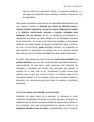 Aprender a Aprender


        hace por medio de la observación directa; y, la segunda cuantitativa,
        que surge de la estimación de los contenidos y métodos en función de 122
        las capacidades.


Será posible concretarse el desarrollo de las capacidades-destrezas dentro del
aula, siempre y cuando los docentes que cubren las diferentes áreas o
imparten diversas asignaturas, asuman de manera colaborativa el método
o la didáctica anteriormente expuesta y busquen estrategias para
trabajarlas con sus alumnos. De ahí, la importancia que representan la
implantación de paneles, que estén validados por las autoridades educativas
de las instituciones. En el caso de las instituciones lasallistas, el Secretariado
estableció sus propios paneles, priorizando el pensamiento lógico y científico,
así como la comunicación. (supra 4.2.3.5.2.) Asimismo, ha considerado de
gran trascencia la participación del docente, tanto en la operación práctica
dentro del aula, como en el diseño estratégico que debe realizar previamente.


Por último, debe decirse que cuando el docente presta intencionalidad a su
práctica educativa; que en el caso, sería desarrollar capacidades-destrezas y
valores-actitudes; de esta forma, podrá seleccionar más fácilmente las
estrategias y actividades que resulten más adecuadas para alcanzar el
propósito de su clase. Esto es así, considerando la parte humana pues
sabemos que el motor que mueve el ánimo o la voluntad, aparte de las
necesidades básicas, lo es la motivación; misma que el docente contagiará y
transmitirá a sus alumnos para que éstos logren un verdadero y significativo
aprendizaje.




3.2.1.3. Los valores y las actitudes: en el currículum

Considerar los valores dentro de la educación, no representa un hecho
meramente circunstancial o secundario en la acción educativa, de acuerdo a lo
establecido por los diseños curriculares oficiales de algunos países. México no
es la excepción, pues hace aproximadamente una década, incluyó en los
programas oficiales el tema de valores, considerándolos como un elemento
 