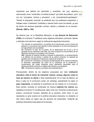 Aprender a Aprender


importante que deberá ser aprendido y enseñado. Así que, aparece
estructurado como “contenidos a enseñar-evaluar” por parte del profesor, junto 123
con los “conceptos, hechos y principios” y los “procedimiento-estrategias”:
“Desde la propuesta curricular se pretende que los profesores programen y
trabajen estos “contenidos” (actitudes y valores) tanto como los demás, ya que
de hecho los alumnos aprenden normas, valores y actitudes en la escuela”.
(Román, 2005 a: 165)


Se observa que, en la República Mexicana, la Ley General de Educación
(1993), en el artículo 7º establece como objetivos educativos, promover valores
y actitudes a los alumnos; según lo instituye las siguientes fracciones:
      “V.- Infundir el conocimiento y la práctica de la democracia como la forma de
      gobierno y convivencia que permite a todos participar en la toma de decisiones
      al mejoramiento de la sociedad;
      VI.- Promover el valor de la justicia, de la observancia de la Ley y de la
      igualdad de los individuos ante ésta, así como propiciar el conocimiento de los
      Derechos Humanos y el respeto a los mismos;
      VIII.- Impulsar la creación artística y propiciar la adquisición, el enriquecimiento
      y la difusión de los bienes y valores de la cultura universal, en especial de
      aquéllos que constituyen el patrimonio cultural de la Nación;
      XI.- Inculcar los conceptos y principios fundamentales de la ciencia ambiental,
      el desarrollo sustentable así como de la valoración de la protección y
      conservación del medio ambiente como elementos esenciales para el
      desenvolvimiento armónico e integral del individuo y la sociedad.
      XIII.- Fomentar los valores y principios del cooperativismo.”

Precisamente, dentro de los objetivos propuestos por toda institución
educativa, está el hecho de transmitir valores; aunque algunas veces lo
hace de manera no oficial y otras implícitamente. En el caso de México, se
llevo a cabo en el currículum oculto; sin embargo, actualmente ha dado un
paso importante, al explicitar la enseñanza de los valores en el currículum.
Este cambio, consiste en contemplar de manera explicita los valores que
establece el artículo 3º constitucional, tales como son: fomentar la democracia,
justicia, convivencia humana, dignidad de la persona, entre otros; lo que
representa un gran avance en la política educativa mexicana; no obstante, el
reto ahora radica en lograr que los alumnos los desarrollen, mediante las
prácticas educativas propuestas en la escuela.
 