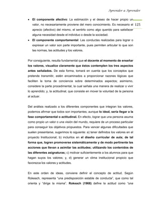 Aprender a Aprender


•   El componente afectivo: La estimación y el deseo de hacer propio un
    valor, no necesariamente proviene del mero conocimiento. Es necesario el 125
    aprecio (afectivo) del mismo, el sentirlo como algo querido para satisfacer
    alguna necesidad desde el individuo o desde la sociedad.
•   El componente comportamental: Las conductas realizadas para lograr o
    expresar un valor son parte importante, pues permiten articular lo que son
    las normas, las actitudes y los valores.


Por consiguiente, resulta fundamental que el docente al momento de enseñar
los valores, visualice claramente que éstos contemplen los tres aspectos
antes señalados. De esta forma, tomará en cuenta que los conceptos que
pretende transmitir, estén encaminados a proporcionar razones lógicas que
faciliten la toma de conciencia sobre determinados aspectos; asimismo,
considere la parte procedimental, la cual señala una manera de realizar o vivir
lo aprendido; y, la actitudinal, que consiste en mover la voluntad de la persona
al actuar.


Del análisis realizado a los diferentes componentes que integran los valores,
podemos afirmar que todos son importantes; aunque lo ideal, sería llegar a la
fase comportamental o actitudinal. En efecto, lograr que una persona asuma
como propio un valor o una visión del mundo, requiere de un proceso particular
para conseguir los objetivos propuestos. Para vencer algunas dificultades que
suelen presentarse, sugerimos lo siguiente: a) tener definidos los valores en el
proyecto Institucional; b) incluirlos en el diseño curricular de aula; de tal
forma que, logren promoverse sistemáticamente y de modo pertinente las
acciones que llevan a asimilar las actitudes; utilizando los contenidos de
las diferentes asignaturas; c) motivar suficientemente a los alumnos para que
hagan suyos los valores; y, d) generar un clima institucional propicio que
favorezca los valores y actitudes.


En este orden de ideas, conviene definir el concepto de actitud. Según
Rokeach, representa “una predisposición estable de conducta”, que como tal
orienta y “dirige la misma”. Rokeach (1968) define la actitud como “una
 