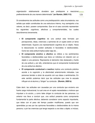 Aprender a Aprender


organización        relativamente     duradera        que   predispone       a    reaccionar
preferentemente de una manera determinada”. (en Román, 2005:113)                                126

Si consideramos las actitudes como una predisposición; esta circunstancia, nos
señala que están constituidas de una estructura interna, muy semejante a los
valores, es decir, poseen componentes. Que en el caso concreto representan
los       siguientes:   cognitivos,   afectivos   y    comportamentales,         los   cuales
describiremos brevemente.


      •    El   componente      cognitivo    de       una   actitud   esta   formado      por
           percepciones, ideas, creencias u opiniones de un sujeto sobre un tema
           determinado. Supone una representación cognitiva de un objeto. Hacia
           lo desconocido no existen actitudes ni favorables ni desfavorables.
           Como tal, toda actitud implica saber algo de…
      •    El componente emotivo o afectivo se refiere a los sentimientos
           favorables o desfavorables que tiene un individuo en relación con un
           objeto o una persona. Representa el elemento más destacado y fuerte
           de una actitud y, por ello, entendemos que el componente fundamental
           de una actitud es afectivo.
      •    El componente conductual o reactivo implica una conducta práctica
           acorde a la cognición y la afectividad anteriormente indicadas. Las
           personas tienden a obrar de acuerdo con sus ideas o sentimientos. En
           este sentido podemos decir que las actitudes que crea la escuela
           influyen en el alumno y “dirigen” su conducta. (Román, 2005 b)


Cabe decir, las actitudes son causadas por una conducta que encierra una
fuerte carga motivacional, la cual crea en el sujeto necesidades o motivos que
impulsan a la acción, y como tales dirigen la conducta de las personas. Lo
anterior nos lleva a concluir que, una actitud presenta como componente
fundamental la parte afectiva; debiendo considerar como aspecto importante,
que éstas con el paso del tiempo pueden modificarse, puesto que son
aprendidas ya sea por las opiniones favorables o desfavorables de la misma
persona, o por las creencias que tenga respecto a una idea u objeto; e incluso,
 