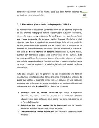 Aprender a Aprender


también se relacionan con los hábitos, dado que éstos forman patrones de
conducta de manera consciente.                                                    127



3.2.1.4 Los valores y las actitudes: en la perspectiva didáctica

La incorporación de los valores y actitudes dentro de los objetivos propuestos
en las reformas pedagógicas llamada Modernización Educativa en México,
representa un paso muy importante de cambio, que nos permite sostener
una visión humanista. Sin embargo, existen diversas dificultades a nivel
didáctico, para llevar a cabo los fines propuestos por dicha reforma; pudiendo
señalar, principalmente el hecho de que en nuestro país, la mayoría de los
docentes no cursaron la materia de valores, pues no aparecía en el currículum.
Por tanto, no tienen referente en la forma de enseñar, ni, mucho menos,
cuentan con actividades propias para promoverlas en los alumnos. Esta
carencia, percibida en los maestros, quienes ahora están obligados a impartir
esa materia, ha ocasionado que de manera general lo hagan como si se tratara
de puros contenidos, empleando la metodología tradicional, es decir, de forma
memorística.


Ante esta confusión que ha generado no sólo desconcierto sino también
incertidumbre entre los docentes, Román propone a nivel didáctico una serie de
pasos que faciliten el desarrollo de los valores y actitudes en una institución
educativa; que en lo personal, resulta sencilla tanto en su elaboración como al
momento de aplicarla. Román (2005 a), Siendo los siguientes:


a) Identificar tanto los valores nacionales que marca la legislación
    educativa respectiva, como los propios de la institución (filosofía
    educativa), que están señalados en el ideario y de forma más concreta en
    el Proyecto Educativo.
b) Seleccionar los cinco valores de la institución que se quieren
    desarrollar a lo largo de uno o dos cursos escolares.
c) Descomponer los valores en actitudes para facilitar su desarrollo a nivel
    didáctico.
 