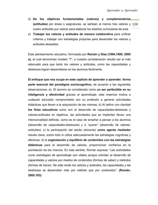 Aprender a Aprender


d) De    los   objetivos   fundamentales     (valores)   y   complementarios
   (actitudes) por áreas o asignaturas, se señalan al menos tres valores y 128
   cuatro actitudes por valorar para elaborar los diseños curriculares de aula.
e) Trabajar los valores y actitudes de manera colaborativa para unificar
   criterios y trabajar con estrategias propicias para desarrollar los valores y
   actitudes deseados.


Este planteamiento educativo, formulado por Román y Díez (1994,1999, 2005
a), al cual denominan modelo “T”, a nuestra consideración resulta ser el más
adecuado para que tanto los valores y actitudes, como las capacidades y
destrezas logren desarrollarse en los alumnos fácilmente.


El enfoque que nos ocupa en este capítulo de aprender a aprender, forma
parte esencial del paradigma sociocognitivo, de acuerdo a las siguientes
observaciones: a) El alumno es considerado como un ser perfectible en su
inteligencia y afectividad gracias al aprendizaje; esta creencia motiva a
cualquier educador comprometido con su profesión a generar actividades
didácticas que lleven a la adquisición de las mismas; b) Al definir con claridad
los fines educativos como son el desarrollo de capacidades-destrezas y
valores-actitudes en objetivos, las actividades que se implantan llevan una
intencionalidad definida, como es el caso de enseñar a pensar a los alumnos
(desarrollo de capacidades-destrezas) y a “querer” (desarrollo de valores-
actitudes); c) la participación del adulto (docente) como agente mediador
resulta clave, sobre todo si utiliza adecuadamente las estrategias cognitivas y
afectivas; d) la organización y equilibrio de contenidos con las estrategias
didácticas para el desarrollo de valores, proporcionan confianza en la
asimilación de los mismos. En este sentido, Román expresa: “Las actividades
como estrategias de aprendizaje son vitales porque orientan al desarrollo de
capacidades y valores por medios de contenidos (formas de saber) y métodos
(formas de hacer). De este modo los valores y actitudes, las capacidades y las
destrezas se desarrollan más por método que por contenidos”. (Román,
2005:183)
 