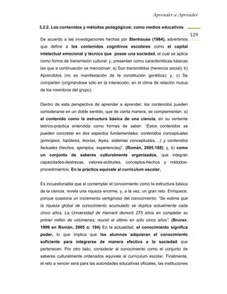 Aprender a Aprender


3.2.2. Los contenidos y métodos pedagógicos: como medios educativos
                                                                                     129
De acuerdo a las investigaciones hechas por Stenhouse (1984), advertimos
que define a los contenidos cognitivos escolares como el capital
intelectual emocional y técnico que posee una sociedad, el cual se aplica
como forma de transmisión cultural; y, presentan como características básicas
las que a continuación se mencionan: a) Son transmitidos (herencia social); b)
Aprendidos (no es manifestación de la constitución genética); y, c) Se
comparten (originándose sólo en la interacción, en el clima de relación mutua
de los miembros del grupo).


Dentro de esta perspectiva de aprender a aprender, los contenidos pueden
considerarse en un doble sentido, que de cierta manera, se complementan: a)
el contenido como la estructura básica de una ciencia, en su vertiente
teórico-práctica entendida como formas de saber: “Estos contenidos se
pueden concretar en dos aspectos fundamentales: contenidos conceptuales
(principios, hipótesis, teorías, leyes, sistemas conceptuales,…) y contenidos
factuales (hechos, ejemplos, experiencias)”. (Román, 2005:188); y, b) como
un conjunto de saberes culturalmente organizados, que integran
capacidades-destrezas,    valores-actitudes, conceptos-hechos y métodos-
procedimientos. En la práctica equivale al currículum escolar.


Es incuestionable que al contemplar el conocimiento como la estructura básica
de la ciencia, revela una riqueza enorme; y, a la vez, un gran reto. Enriquece,
porque ocasiona un incremento vertiginoso del conocimiento: “Se estima que
la riqueza global de conocimiento acumulado se duplica actualmente cada
cinco años. La Universidad de Harvard demoró 275 años en completar su
primer millón de volúmenes; reunió el último en sólo cinco años”. (Bruner,
1999 en Román, 2005 a: 194) En la actualidad, el conocimiento significa
poder, lo que implica que los alumnos adquieran el conocimiento
suficiente para integrarse de manera efectiva a la sociedad que
pertenecen. Por otro lado, considerar al conocimiento como el conjunto de
saberes culturalmente ordenados equivale al currículum escolar. Finalmente,
el reto a vencer será para las autoridades educativas oficiales, las instituciones
 