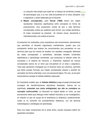 Aprender a Aprender


        un conjunto más amplio que suele ser un bloque de contenido (unidad
        de aprendizaje); que, a su vez, esté encuadrado en un área, disciplina 131
        o asignatura, y serán elaborado por el docente.
      d) Mapas      conceptuales,    para   Novak     (1988)    tienen   por   objeto
        representar relaciones significativas entre conceptos en forma de
        proposiciones. Una proposición consta de dos o más términos
        conceptuales unidos por palabras para formar una unidad semántica.
        El mapa conceptual se presenta            de manera visual, secuencial e
        interrelacionada y los realiza el alumno.


Al presentar los contenidos como arquitectura del conocimiento, advertiremos
que permitirán al docente organizarse mentalmente; puesto que con
anticipación tendrá que evaluar los conocimientos que prevalecen en sus
alumnos para que los nuevos se acoplen con aquellos; enseguida, delineará
las   redes    conceptuales   o     semánticas,    llamadas    también   contenidos
significativos y aprendizaje coordinado, que produzcan la relación entre los
conceptos y el sistema de memoria; y, finalmente, realizará los marcos
conceptuales acerca de un tema que encuadrará en un área o asignatura.
Toda esta aportación entregada por el docente hacia sus alumnos, permitirá
que éstos puedan formular sus mapas conceptuales propios y asimilar los
conceptos de forma ordenada y con una secuencia lógica. Por eso, es de gran
trascendencia manejar el método didáctico adecuado.


Es importante resaltar que, el método didáctico juega el papel principal para
conseguir     las   transformaciones    educativas   deseadas.     Acerca      de   su
significado, preexiste una cierta ambigüedad, por ello se considera un
concepto controvertido. La discusión se origina desde un inicio, ya que
previamente habrá que distinguir entre método heurístico (o de investigación),
en relación al que se ocupa de la enseñanza (o didáctico); posteriormente,
cuidar el no confundir los procedimientos didácticos, con las técnicas
metodológicas o estrategias de aprendizaje.


Para una mejor comprensión de lo antes dicho, resulta necesario definir los
siguientes conceptos:
 