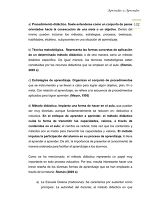 Aprender a Aprender




a) Procedimiento didáctico. Suele entenderse como un conjunto de pasos 132
orientados hacia la consecución de una meta o un objetivo. Dentro del
mismo pueden incluirse los métodos, estrategias, procesos, destrezas,
habilidades, etcétera, subyacentes en una situación de aprendizaje.


b) Técnica metodológica. Representa las formas concretas de aplicación
de un determinado método didáctico; o de otra manera, sería un método
didáctico específico. De igual manera, las técnicas metodológicas están
constituidas por los recursos didácticos que se emplean en el aula. (Román,
2005 a)


c) Estrategias de aprendizaje. Organizan el conjunto de procedimientos
que se instrumentan y se llevan a cabo para lograr algún objetivo, plan, fin o
meta. Con relación al aprendizaje, se refiere a la secuencia de procedimientos
aplicados para lograr aprender. (Mayor, 1995)


d) Método didáctico. Implanta una forma de hacer en el aula, que pueden
ser muy diversas; aunque fundamentalmente se reducen en: deductiva e
inductiva. En el enfoque de aprender a aprender, el método didáctico
cuida la forma de transmitir las capacidades, valores, a través de
contenidos en el aula; el cambio es radical, toda vez que los contenidos y
métodos son el medio para transmitir las capacidades y valores. El método
impulsa la participación del alumno en su proceso de aprendizaje, lo lleva
al aprender a aprender. De ahí, la importancia de presentar el conocimiento de
manera ordenada para facilitar el aprendizaje a los alumnos.


Como se ha mencionado, el método didáctico representa un papel muy
importante en todo proceso educativo. Por eso, resulta interesante hacer una
breve reseña de los diversas formas de aprendizaje que se han empleado a
través de la historia: Román (2005 a)


      a) La Escuela Clásica (tradicional). Se caracteriza por sustentar como
          principios: La autoridad del docente; el método didáctico en que
 