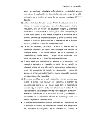 Aprender a Aprender


   apoya sus procesos educativos preferentemente es deductivo y
   centrado en la explicación del docente; la motivación surge de la 133
   explicación de la lección, así como de los premios y castigos del
   docente.
b) La Escuela Activa (Escuela Nueva). Prioriza la actividad frente a la
   reflexión teórica; se caracteriza por: prevalecer la educación sobre la
   instrucción, con un modelo de educación integral y desarrollo
   armónico de la personalidad; la pedagogía se funda en la psicología
   y tiene como centro al niño; busca acrecentar la autonomía en el
   alumno; fomenta los ambientes naturales y define al alumno como
   persona y ciudadano participativo en la democracia. En el método
   utilizado, predomina lo inductivo sobre lo deductivo.
c) La Escuela Moderna, de Freinet.           Centra su atención en los
   problemas cotidianos del pueblo, preocupándose por reforzar los
   impulsos vitales; y en menor medida, por la acumulación de
   conocimientos y mucho menos por el proceso de asimilación; este
   último, acontece por la motivación que genera el trabajo.
d) El aprendizaje por descubrimiento consiste en la adquisición de
   conceptos, principios o contenidos a través de un método de
   búsqueda activa, sin una información sistematizada del contenido
   previo del aprendizaje. El modelo de investigación y acción del
   alumno es preferentemente inductivo, con un adecuado contraste
   entre los hechos y los conceptos.
e) El método científico en el aula realiza los mismos caminos que
   recorre la ciencia para resolver sus problemas o alcanzar los
   conocimientos acerca de su objeto; estos son: el racionalismo
   (deducción) y el empirismo (inducción) o la síntesis de ambos. A este
   sistema también se le conoce como hipotético-deductivo o inductivo-
   deductivo; centrándose en lo observable medible y cuantificable y
   relacionado con los elementos básicos del aprendizaje como son:
   percibir, representar y conceptualizar.
f) El método denominado Refundación de la Escuela, está ubicado en
   el marco de la sociedad del conocimiento y dentro de la perspectiva
   del paradigma sociocognitivo; en su composición, observa la
 