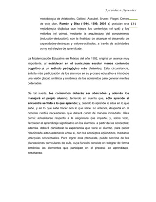 Aprender a Aprender


         metodología de Aristóteles, Galileo, Ausubel, Bruner, Piaget. Dentro
         de este plan, Román y Díez (1994, 1999, 2005 a) postulan una 134
         metodología didáctica que integra los contenidos (el qué) y los
         métodos (el cómo), mediante la arquitectura del conocimiento
         (inducción-deducción); con la finalidad de alcanzar el desarrollo de
         capacidades-destrezas y valores-actitudes, a través de actividades
         como estrategias de aprendizaje.


La Modernización Educativa en México del año 1992, originó un avance muy
importante, al establecer en el currículum escolar menos contenido
cognitivo y un método pedagógico más dinámico. Esta circunstancia,
solicita más participación de los alumnos en su proceso educativo e introduce
una visión global, sintética y sistémica de los contenidos para generar mentes
ordenadas.


De tal suerte, los contenidos deberán ser abarcados y además los
manejará el propio alumno; teniendo en cuenta que, sólo aprende si
encuentra sentido a lo que aprende; y, cuando lo aprende lo sitúa en lo que
sabe, y en lo que sabe hacer con lo que sabe. Lo anterior, despierta en el
docente ciertas necesidades que deberá cubrir de manera inmediata; tales
como: actualizarse respecto a la asignatura que imparte; y, sobre todo,
favorecer el aprendizaje significativo en los alumnos a partir de los conceptos;
además, deberá considerar la experiencia que tiene el alumno, para poder
relacionarla adecuadamente entre sí, con los conceptos aprendidos, mediante
jerarquías conceptuales. Para lograr esta propuesta, puede servirse de las
planeaciones curriculares de aula, cuya función consiste en integrar de forma
armónica los elementos que participan en el proceso de aprendizaje-
enseñanza.
 