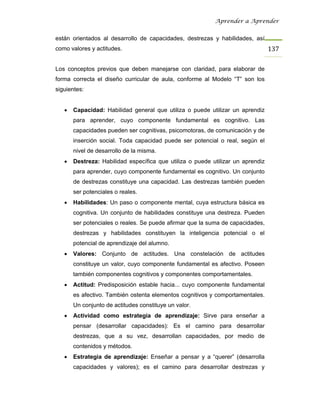 Aprender a Aprender


están orientados al desarrollo de capacidades, destrezas y habilidades, así
como valores y actitudes.                                                        137

Los conceptos previos que deben manejarse con claridad, para elaborar de
forma correcta el diseño curricular de aula, conforme al Modelo “T” son los
siguientes:


   •   Capacidad: Habilidad general que utiliza o puede utilizar un aprendiz
       para aprender, cuyo componente fundamental es cognitivo. Las
       capacidades pueden ser cognitivas, psicomotoras, de comunicación y de
       inserción social. Toda capacidad puede ser potencial o real, según el
       nivel de desarrollo de la misma.
   •   Destreza: Habilidad específica que utiliza o puede utilizar un aprendiz
       para aprender, cuyo componente fundamental es cognitivo. Un conjunto
       de destrezas constituye una capacidad. Las destrezas también pueden
       ser potenciales o reales.
   •   Habilidades: Un paso o componente mental, cuya estructura básica es
       cognitiva. Un conjunto de habilidades constituye una destreza. Pueden
       ser potenciales o reales. Se puede afirmar que la suma de capacidades,
       destrezas y habilidades constituyen la inteligencia potencial o el
       potencial de aprendizaje del alumno.
   •   Valores: Conjunto de actitudes. Una constelación de actitudes
       constituye un valor, cuyo componente fundamental es afectivo. Poseen
       también componentes cognitivos y componentes comportamentales.
   •   Actitud: Predisposición estable hacia... cuyo componente fundamental
       es afectivo. También ostenta elementos cognitivos y comportamentales.
       Un conjunto de actitudes constituye un valor.
   •   Actividad como estrategia de aprendizaje: Sirve para enseñar a
       pensar (desarrollar capacidades): Es el camino para desarrollar
       destrezas, que a su vez, desarrollan capacidades, por medio de
       contenidos y métodos.
   •   Estrategia de aprendizaje: Enseñar a pensar y a “querer” (desarrolla
       capacidades y valores); es el camino para desarrollar destrezas y
 