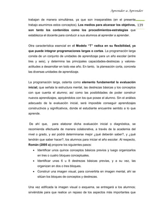 Aprender a Aprender


trabajan de manera simultánea, ya que son inseparables (en el presente
trabajo asumimos estos conceptos). Los medios para alcanzar los objetivos, 139
son tanto los contenidos como los procedimientos-estrategias que
establezca el docente para conducir a sus alumnos al aprender a aprender.


Otra característica esencial en el Modelo “T” radica en su flexibilidad, ya
que puede integrar programaciones largas o cortas. La programación larga
consta de un conjunto de unidades de aprendizaje para un año escolar (entre
tres y seis), y determina las principales capacidades-destrezas y valores-
actitudes a desarrollar en todo ese año. En tanto, la planeación corta, concreta
las diversas unidades de aprendizaje.


La programación larga, ostenta como elemento fundamental la evaluación
inicial; que señala la estructura mental, las destrezas básicas y los conceptos
con que cuenta el alumno; así como las posibilidades de poder construir
nuevos aprendizajes, apoyándolos con los que posee el alumno. Sin el análisis
adecuado de la evaluación inicial, será imposible conseguir aprendizajes
constructivos y significativos, donde el estudiante encuentre sentido a lo que
aprende.


De ahí que,      para elaborar dicha evaluación inicial o diagnóstica, se
recomienda efectuarla de manera colaborativa, a través de la academia del
nivel o grado, y así podrá determinarse mejor ¿qué deberán saber?, y ¿qué
tendrán que saber hacer?, los alumnos para iniciar el año escolar. Al respecto,
Román (2005 a) propone los siguientes pasos:
   •   Identificar unos quince conceptos básicos previos y luego organizarlos
       en tres o cuatro bloques conceptuales.
   •   Identificar unas 6 u 8 destrezas básicas previas, y a su vez, las
       organizan en dos o tres bloques.
   •   Construir una imagen visual, para convertirla en imagen mental, ahí se
       sitúan los bloques de conceptos y destrezas.


Una vez edificada la imagen visual o esquema, se entregará a los alumnos;
sirviéndole para que realice un repaso de los aspectos más importantes que
 