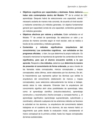 Aprender a Aprender


•   Objetivos cognitivos por capacidades y destrezas. Estos debieron
    haber sido contemplados dentro del Modelo “T” de la unidad de 141
    aprendizaje. Después habrá de seleccionarse una capacidad, siendo
    necesario acotarla de manera más concreta, de acuerdo al nivel escolar
    y mediante contenidos y/o métodos generales. Un objetivo fundamental
    general (por capacidad) consta de una capacidad, contenidos generales
    y/o métodos generales.
•   Objetivos afectivos por valores y actitudes. Están señalados en el
    Modelo “T” de unidad de aprendizaje. Se selecciona un valor y se
    precisa de manera concreta según el nivel escolar, esto se realiza a
    través de los contenidos y métodos generales.
•   Contenidos      y    métodos       significativos      (arquitectura    del
    conocimiento). Los contenidos cognitivos, son señalados en los
    programas oficiales; o bien, los que determina la propia institución. Es
    necesario mencionar la importancia de aprender los contenidos de forma
    significativa, para que el alumno encuentre sentido a lo que
    aprende. Respecto a los métodos, sabemos que determina la manera
    de presentar el conocimiento de forma ordenada, ya sea a través de
    las llamadas redes conceptuales, marcos conceptuales y mapas
    conceptuales; estos últimos, serán elaborados por los alumnos. De ahí,
    la trascendencia que representa aplicar las técnicas que señala la
    arquitectura del conocimiento (elaboración de marcos y mapas
    conceptuales), pues selecciona adecuadamente los temas a trabajar,
    siendo éstos lo más relevante. Entender bien la arquitectura del
    conocimiento significa abrir otras posibilidades de aprendizaje, tales
    como:   el   aprendizaje   científico   (inductivo-deductivo),   aprendizaje
    constructivo y reconstructivo (hecho-concepto y concepto-hecho); y, el
    aprendizaje significativo (aprendizaje supraordenado, subordinado y
    coordinado), utilizando cualquiera de los anteriores métodos se favorece
    la actividad en los alumnos. La arquitectura del conocimiento deberá
    trabajarse en el cuaderno de los alumnos, de esa manera habrá un
    seguimiento que parte desde la evaluación inicial, considerando el
    marco conceptual de la primera unidad, hasta los mapas conceptuales
    de temas substanciales.
 