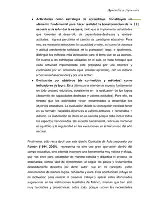 Aprender a Aprender


   •   Actividades como estrategia de aprendizaje. Constituyen un
       elemento fundamental para hacer realidad la transformación de la 142
       escuela o de refundar la escuela; dado que al implementar actividades
       que fomenten el desarrollo de capacidades-destrezas y valores-
       actitudes, logrará percibirse el cambio de paradigma educativo. Para
       eso, es necesario seleccionar la capacidad o valor, así como la destreza
       y actitud previamente señalada en la planeación larga; e igualmente,
       distinguir los métodos más adecuados para el tema que se va abordar.
       En cuanto a las estrategias utilizadas en el aula, se hace hincapié que
       cada actividad implementada esté precedida por una destreza y
       continuada por un contenido (qué enseñar-aprender), por un método
       (cómo enseñar-aprender) y por una actitud.
   •   Evaluación por objetivos (de contenidos y métodos) como
       indicadores de logro. Esta última parte atiende un aspecto fundamental
       en todo proceso educativo, consistente en la evaluación de los logros
       (desarrollo de capacidades-destrezas y valores-actitudes). Para ello, es
       forzoso que las actividades vayan encaminadas a desarrollar los
       objetivos educativos. La evaluación desde su concepción necesita tener
       en su formato: capacites-destrezas o valores-actitudes + contenidos +
       método. La elaboración de ítems no es sencilla porque debe incluir todos
       los aspectos mencionados. Un aspecto fundamental, radica en mantener
       el equilibrio y la regularidad en las evoluciones en el transcurso del año
       escolar.


Finalmente, sólo resta decir que este diseño Curricular de Aula propuesto por
Román (1994, 2005),      representa no sólo una gran aportación dentro del
campo educativo, sino además incorpora una herramienta muy valiosa y eficaz,
que nos sirve para desarrollar de manera sencilla y didáctica el proceso de
enseñanza; siendo fácil de comprender, al seguir los pasos y lineamientos
detalladamente descritos por dicho autor; que en mi concepto, están
estructurados de manera lógica, coherente y clara. Esta oportunidad, influyó en
mi motivación para realizar el presente trabajo y aplicar estas afortunadas
sugerencias en las instituciones lasallistas de México, mismas que han sido
muy favorables y provechosas; sobre todo, porque cubren las necesidades
 