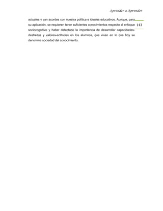 Aprender a Aprender


actuales y van acordes con nuestra política e ideales educativos. Aunque, para
su aplicación, se requieren tener suficientes conocimientos respecto al enfoque 143
sociocognitivo y haber detectado la importancia de desarrollar capacidades-
destrezas y valores-actitudes en los alumnos, que viven en lo que hoy se
denomina sociedad del conocimiento.
 