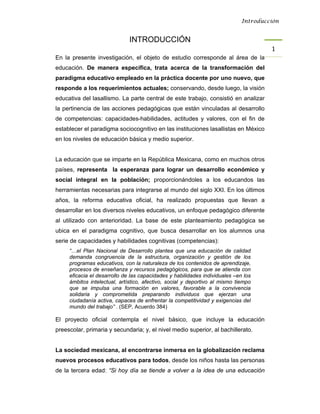 Introducción


                              INTRODUCCIÓN
                                                                                      1 
En la presente investigación, el objeto de estudio corresponde al área de la
educación. De manera específica, trata acerca de la transformación del
paradigma educativo empleado en la práctica docente por uno nuevo, que
responde a los requerimientos actuales; conservando, desde luego, la visión
educativa del lasallismo. La parte central de este trabajo, consistió en analizar
la pertinencia de las acciones pedagógicas que están vinculadas al desarrollo
de competencias: capacidades-habilidades, actitudes y valores, con el fin de
establecer el paradigma sociocognitivo en las instituciones lasallistas en México
en los niveles de educación básica y medio superior.


La educación que se imparte en la República Mexicana, como en muchos otros
países, representa la esperanza para lograr un desarrollo económico y
social integral en la población; proporcionándoles a los educandos las
herramientas necesarias para integrarse al mundo del siglo XXI. En los últimos
años, la reforma educativa oficial, ha realizado propuestas que llevan a
desarrollar en los diversos niveles educativos, un enfoque pedagógico diferente
al utilizado con anterioridad. La base de este planteamiento pedagógica se
ubica en el paradigma cognitivo, que busca desarrollar en los alumnos una
serie de capacidades y habilidades cognitivas (competencias):
     “…el Plan Nacional de Desarrollo plantea que una educación de calidad
     demanda congruencia de la estructura, organización y gestión de los
     programas educativos, con la naturaleza de los contenidos de aprendizaje,
     procesos de enseñanza y recursos pedagógicos, para que se atienda con
     eficacia el desarrollo de las capacidades y habilidades individuales –en los
     ámbitos intelectual, artístico, afectivo, social y deportivo al mismo tiempo
     que se impulsa una formación en valores, favorable a la convivencia
     solidaria y comprometida preparando individuos que ejerzan una
     ciudadanía activa, capaces de enfrentar la competitividad y exigencias del
     mundo del trabajo” . (SEP, Acuerdo 384)

El proyecto oficial contempla el nivel básico, que incluye la educación
preescolar, primaria y secundaria; y, el nivel medio superior, al bachillerato.


La sociedad mexicana, al encontrarse inmersa en la globalización reclama
nuevos procesos educativos para todos, desde los niños hasta las personas
de la tercera edad: “Si hoy día se tiende a volver a la idea de una educación
 