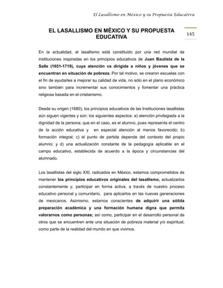 El Lasallismo en México y su Propuesta Educativa



     EL LASALLISMO EN MÉXICO Y SU PROPUESTA
                                                                                     145
                   EDUCATIVA

En la actualidad, el lasallismo está constituido por una red mundial de
instituciones inspiradas en los principios educativos de Juan Bautista de la
Salle (1651-1719), cuya atención va dirigida a niños y jóvenes que se
encuentran en situación de pobreza. Por tal motivo, se crearon escuelas con
el fin de ayudarles a mejorar su calidad de vida, no sólo en el plano económico
sino también para incrementar sus conocimientos y fomentar una práctica
religiosa basada en el cristianismo.


Desde su origen (1680), los principios educativos de las Instituciones lasallistas
aún siguen vigentes y son: los siguientes aspectos: a) atención privilegiada a la
dignidad de la persona; que en el caso, es el alumno, pues representa el centro
de la acción educativa y       en especial atención al menos favorecido; b)
formación integral; c) el punto de partida depende del contexto del propio
alumno; y d) una actualización constante de la pedagogía aplicable en el
campo educativo, establecida de acuerdo a la época y circunstancias del
alumnado.


Los lasallistas del siglo XXI, radicados en México, estamos comprometidos de
mantener los principios educativos originales del lasallismo, actualizarlos
constantemente y, participar en forma activa, a través de nuestro proceso
educativo personal y comunitario, para aplicarlos en las nuevas generaciones
de mexicanos. Asimismo, estamos conscientes de adquirir una sólida
preparación académica y una formación humana digna que permita
valorarnos como personas; así como, participar en el desarrollo personal de
otros que se encuentren ante una situación de pobreza material y/o espiritual,
como parte de la realidad del mundo en que vivimos.
 
