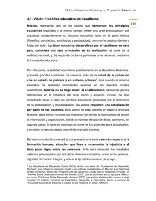 El Lasallismo en México y su Propuesta Educativa


4.1. Visión filosófica educativa del lasallismo
                                                                                                146
México, representa uno de los países que conservan los principios
educativos lasallistas y al mismo tiempo, existe una gran preocupación por
actualizar constantemente su discurso educativo, tanto en la parte teórica
(filosófico, psicológico, sociológico y pedagógico), como en lo práctico (dentro y
fuera del aula). La labor educativa desarrollada por el lasallismo en este
país, considera dos ejes principales en su realización: a) parte de la
realidad nacional; y, b) responde de forma pertinente a los alumnos, mediante
la innovación educativa.


Por otra parte, la realidad económica predominante en la República Mexicana,
presenta grandes contrastes de carencia, más de la mitad de la población
vive en estado de pobreza y en extrema pobreza2. Aún cuando el sistema
educativo ha realizado importantes avances en los diversos niveles
académicos, todavía no se llega abatir el analfabetismo; existiendo graves
deficiencias en la cobertura del nivel medio y superior. Incluso, ha sido
complicado llevar a cabo los cambios educativos generados por el fenómeno
de la globalización y mundialización, los cuales requieren una actualización
por parte de los docentes. Esto último no esta cubierto en razón a diversos
factores, tales como: no todos los maestros han tenido la oportunidad de recibir
la información y capacitación, debido al número elevado de éstos; asimismo, en
algunos casos, la falta de voluntad por parte de los docentes para actualizarse;
y en otros, el escaso apoyo que brinda el propio sistema.


Del mismo modo, la sociedad actual presenta una seria carencia respecto a la
formación humana, situación que lleva a incrementar la injusticia y el
trato poco digno entre las personas. Ante esta situación, los lasallistas
estamos preocupados por actualizar diversos conceptos, como el de persona,
dignidad, formación integral, y ubicar el tipo de humanismo de apoyo.

2
   La Secretaria de Desarrollo Social (SDS) emitió una serie de “Cuadernos de Desarrollo
Humano” que reflejan la situación social y las políticas establecidas en México. Las Naciones
Unidas emitieron, dentro del “Programa de las Naciones Unidas para el desarrollo (PNUD)”, el
“Informe Sobre Desarrollo Humano en -México 2002”, que es el primero en su tipo para México,
así como “El Informe Sobre Desarrollo Humano 2003”, que analiza el desarrollo humano a nivel
mundial. El Instituto Nacional de Estadística, Geografía e Informática dieron a conocer la
“Encuesta Nacional de Ingresos y Gastos de los Hogares en 2002” (ENIGH).
 