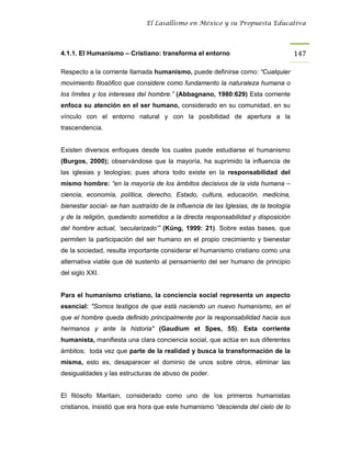 El Lasallismo en México y su Propuesta Educativa




4.1.1. El Humanismo – Cristiano: transforma el entorno                                147

Respecto a la corriente llamada humanismo, puede definirse como: “Cualquier
movimiento filosófico que considere como fundamento la naturaleza humana o
los límites y los intereses del hombre.” (Abbagnano, 1980:629) Esta corriente
enfoca su atención en el ser humano, considerado en su comunidad, en su
vínculo con el entorno natural y con la posibilidad de apertura a la
trascendencia.


Existen diversos enfoques desde los cuales puede estudiarse el humanismo
(Burgos, 2000); observándose que la mayoría, ha suprimido la influencia de
las iglesias y teologías; pues ahora todo existe en la responsabilidad del
mismo hombre: “en la mayoría de los ámbitos decisivos de la vida humana –
ciencia, economía, política, derecho, Estado, cultura, educación, medicina,
bienestar social- se han sustraído de la influencia de las Iglesias, de la teología
y de la religión, quedando sometidos a la directa responsabilidad y disposición
del hombre actual, ‘secularizado’” (Küng, 1999: 21). Sobre estas bases, que
permiten la participación del ser humano en el propio crecimiento y bienestar
de la sociedad, resulta importante considerar el humanismo cristiano como una
alternativa viable que dé sustento al pensamiento del ser humano de principio
del siglo XXI.


Para el humanismo cristiano, la conciencia social representa un aspecto
esencial: "Somos testigos de que está naciendo un nuevo humanismo, en el
que el hombre queda definido principalmente por la responsabilidad hacia sus
hermanos y ante la historia" (Gaudium et Spes, 55). Esta corriente
humanista, manifiesta una clara conciencia social, que actúa en sus diferentes
ámbitos; toda vez que parte de la realidad y busca la transformación de la
misma, esto es, desaparecer el dominio de unos sobre otros, eliminar las
desigualdades y las estructuras de abuso de poder.


El filósofo Maritain, considerado como uno de los primeros humanistas
cristianos, insistió que era hora que este humanismo “descienda del cielo de lo
 
