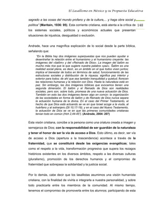 El Lasallismo en México y su Propuesta Educativa


sagrado a las cosas del mundo profano y de la cultura,... y haga obra social y
política” (Maritain, 1936: 95). Esta corriente cristiana, está atenta a la crítica de 148
los sistemas sociales, políticos y económicos actuales que presentan
situaciones de injusticia, desigualdad o exclusión.


Andrade, hace una magnífica explicación de lo social desde la parte bíblica,
señalando que:
      “En la Biblia hay dos imágenes superpuestas que nos pueden ayudar a
     desentrañar la relación entre el humanismo y el humanismo creyente: las
     imágenes del «šalôm» y del «Reinado de Dios». La imagen del šalôm es
     mucho más rica que la que sugiere nuestra palabra «paz». Šalôm es una
     realidad social plena, es decir, es un ámbito en el que todos viven juntos;
     implica el bienestar de todos en términos de salud, funcionamiento de las
     estructuras sociales y distribución de la riqueza; significa paz interior y
     exterior para todos; de ahí que sea también tranquilidad y quietud; florecen
     las relaciones humanas y la relación con Dios. Hasta la naturaleza está en
     paz. Sin embargo, las dos imágenes bíblicas que evocamos tienen una
     segunda dimensión. El šalôm y el Reinado de Dios son realidades
     sociales, pero son, sobre todo, promesa de una nueva actuación de Dios.
     También en esto las dos imágenes tienen algo en común: la organización
     de las sociedades en forma de šalôm y de Reinado de Dios nunca separa
     la actuación humana de la divina. En el caso del Primer Testamento, el
     hecho de que Dios está actuando se ve en que Israel acoge a la viuda, al
     huérfano y al extranjero (Dt 10,17-19); y en el caso del Nuevo Testamento,
     la actuación de Dios se ve en que las primeras comunidades cristianas
     tenían todo en común (Hch 2,44-45”). (Andrade, 2004: 207)


Esta visión cristiana, concibe a la persona como una criatura creada a imagen y
semejanza de Dios; con la responsabilidad de ser guardián de la naturaleza
y tener el honor de ser la vía de acceso a Dios. Esto último, es decir, ser vía
de acceso a Dios (apertura a la trascendencia) acontece a través de la
fraternidad, que se constituirá desde las exigencias evangélicas; tales
como el respeto a la vida, transformación progresiva que supera los rezagos
históricos existentes en los diversos ámbitos, respeto a las diversas culturas
(pluralismo), promoción de los derechos humanos y el compromiso de
fraternidad que sobrepasa la solidaridad y la justicia social.


Por lo demás, cabe decir que los lasallistas asumimos una visión humanista
cristiana, con la finalidad de vivirla e integrarla a nuestra personalidad, y sobre
todo practicarla entre los miembros de la comunidad. Al mismo tiempo,
tenemos el compromiso de promoverla entre los alumnos; participando de esta
 