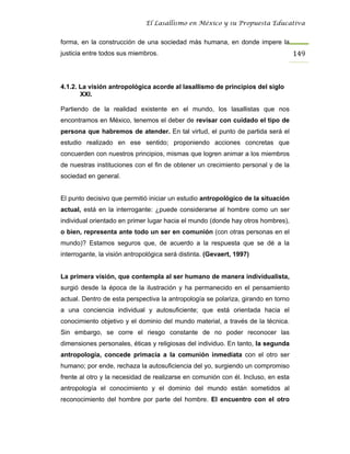 El Lasallismo en México y su Propuesta Educativa


forma, en la construcción de una sociedad más humana, en donde impere la
justicia entre todos sus miembros.                                                 149



4.1.2. La visión antropológica acorde al lasallismo de principios del siglo
       XXI.

Partiendo de la realidad existente en el mundo, los lasallistas que nos
encontramos en México, tenemos el deber de revisar con cuidado el tipo de
persona que habremos de atender. En tal virtud, el punto de partida será el
estudio realizado en ese sentido; proponiendo acciones concretas que
concuerden con nuestros principios, mismas que logren animar a los miembros
de nuestras instituciones con el fin de obtener un crecimiento personal y de la
sociedad en general.


El punto decisivo que permitió iniciar un estudio antropológico de la situación
actual, está en la interrogante: ¿puede considerarse al hombre como un ser
individual orientado en primer lugar hacia el mundo (donde hay otros hombres),
o bien, representa ante todo un ser en comunión (con otras personas en el
mundo)? Estamos seguros que, de acuerdo a la respuesta que se dé a la
interrogante, la visión antropológica será distinta. (Gevaert, 1997)


La primera visión, que contempla al ser humano de manera individualista,
surgió desde la época de la ilustración y ha permanecido en el pensamiento
actual. Dentro de esta perspectiva la antropología se polariza, girando en torno
a una conciencia individual y autosuficiente; que está orientada hacia el
conocimiento objetivo y el dominio del mundo material, a través de la técnica.
Sin embargo, se corre el riesgo constante de no poder reconocer las
dimensiones personales, éticas y religiosas del individuo. En tanto, la segunda
antropología, concede primacía a la comunión inmediata con el otro ser
humano; por ende, rechaza la autosuficiencia del yo, surgiendo un compromiso
frente al otro y la necesidad de realizarse en comunión con él. Incluso, en esta
antropología el conocimiento y el dominio del mundo están sometidos al
reconocimiento del hombre por parte del hombre. El encuentro con el otro
 
