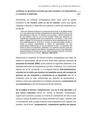 El Lasallismo en México y su Propuesta Educativa


constituye un dinamismo concreto que abre al prójimo a la trascendencia
y a mantener la esperanza.                                                            150

Actualmente, los enfoques antropológicos tienen como punto de partida
considerar al ser humano como un ser en relación, mismo que logrará
integrarse y alcanzar su desarrollo como persona, a través del compromiso con
los demás:
      “Entre las diversas posturas se encuentran entre otras: la de Martín Buber
     en la que afirma que rechaza radicalmente la reducción del hombre a una
     sola dimensión, esto es, a la relación con las cosas, y afirma la presencia
     de otra relación, esto es, con el otro hombre. Estas dos relaciones se
     caracterizan respectivamente como experiencia y encuentro, o bien como
     saber y diálogo. En el encuentro el hombre se hace auténticamente yo y el
     otro auténticamente tú. O la de E. Levinas, al igual que Buber rechaza y
     critica la postura individualista y centra su pensamiento en una
     antropología interpersonal, en que da primacía al otro. ‘La desnudez del
     rostro es toda la humanidad y simboliza a la condición humana como tal;
     es la presencia exigente que afecta a la existencia y eleva a las relaciones
     interpersonales por encima de la sola esfera intimista y privada: es preciso
     reconocer al otro en el mundo”. (Gevaert, 1997:40-41)


Observamos la existencia de diversas posturas antropológicas que tratan de
explicar la relacionalidad del ser humano. Entre ellas, podemos mencionar la
propuesta de Andrade (2004), quien presenta los siguientes elementos: a) la
identidad-interioridad (la autopresencia que lleva al Misterio); b) lo social tiene
relación con “el “tú”, los demás”; y, c) el aspecto histórico. Este planteamiento,
coincide con la visión que tenemos los lasallistas acerca del concepto de
persona, por ser incluyente y considerarla en su integridad; esto es, la
contempla como un todo, comprendida por aspectos de trascendencia y
realismo, misma que responderá a su realidad a través de la conformación de
su autopresencia en las tres dimensiones donde interactúa.


Se ha elegido el término “autopresencia”, por ser el más abarcador y el
que menos contenidos insinúa. En cambio, la expresión “autoposesión”,
sugiere que la persona se posee a sí misma en contradicción de otros, lo que
volvería a colocar la palabra en el campo semántico del “sujeto”; además, para
un menesteroso, este concepto le genera tanta inseguridad como cualquier otra
posesión. De tal forma, “autopresencia”, simplemente significa que alguien
 
