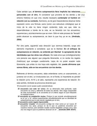 El Lasallismo en México y su Propuesta Educativa


Cabe señalar que, el término autopresencia lleva implícito las relaciones
personales con el otro. Al considerar que proviene de los demás y del 152
entorno histórico en que vive; resulta necesario contemplar al hombre en
relación con su contexto. Asimismo, es de gran trascendencia observar dicha
expresión como una fórmula vacía (como una estructura ontológica) que al
inicio de la vida no tiene ningún contenido; toda vez que, éste va
desarrollándose a través de la vida, se va llenando con los encuentros,
experiencias y acontecimientos que se viven. Sólo en este proceso de “llenado”
podrá alcanzar su autopresencia, es decir lo que hoy ya se es. (Andrade,
2004)


Por otra parte, siguiendo esta dirección que venimos tratando, surge otro
elemento importante a considerar, que es la libertad. En el enfoque de
autopresencia en relación, se entiende por libertad la apropiación de las
identidades que los otros nos ofrecen. De nada sirve que (ontológicamente)
una persona sea alguien que pregunta libremente, si no recibe los regalos
(históricos) que consigan cuestionarla. Lejos de no poder aceptar nada
libremente, que antes no nos haya sido regalado. Así, puede afirmarse que
somos libres, sólo en los encuentros con los demás.


Referente al término encuentro, debe entenderse como un acercamiento, un
juntarse con el otro, un involucrarse con, en el fondo, lo importante es percibir
la relación yo-tú. Al fin y al cabo, representa una experiencia de relación. En
este sentido, Andrade se pronuncia diciendo que:
“El encuentro ‘yo-tú’ posee cuatro características:
 El encuentro con este ‘tú’ único. En su dimensión más profunda, cada
     encuentro es único y diferente de todos los demás. Otro rasgo inseparable
     de esta exclusividad: tú te conviertes en el criterio según el cual interpreto
     mi realidad entera…
 El encuentro es aceptación mutua. Porque lo que sucede simultáneamente
     en el ‘yo’ y ‘tú’, ambos experimentan simultáneamente que su identidad de
     autopresencia que le esta siendo regalada por el otro.
 El encuentro como regalo imprevisible…
 El encuentro ‘creador’. El encuentro contigo me ‘crea’ como un ‘yo’ nuevo. El
     encuentro nos sana, porque no da lo que no podemos encontrar por
     nosotros mismos; pero también resalta nuestra fragilidad, porque una y otra
     vez nos niega lo que no podemos alcanzar sin él”… (Andrade 2004: 65-67).
 