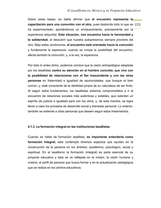 El Lasallismo en México y su Propuesta Educativa


Sobre estas bases, es dable afirmar que el encuentro representa la
capacitación para una comunión con el otro, pues desborda todo lo que se 153
ha experimentado; aportándonos un enriquecimiento, precisamente por la
experiencia adquirida. Esta situación, nos encamina hacia la hermandad y
la solidaridad, al descubrir que nuestra autopresencia siempre proviene del
otro. Bajo estas condiciones, el encuentro está orientado hacia la comunión
y fundamenta la esperanza; cuando se rompe la posibilidad del encuentro,
afecta también la comunión; y, a la vez, la esperanza.


Por todo lo antes dicho, podemos concluir que la visión antropológica adoptada
por los lasallistas centra su atención en el hombre concreto, que vive con
la posibilidad de relacionarse con el Ser trascendente y con las otras
personas en fraternidad e igualdad de oportunidades, que busque el bien
común; y, esté consciente de la debilidad propia de su naturaleza de ser finito.
Al seguir estos fundamentos, los lasallistas estamos comprometidos a ir al
encuentro de relaciones sociales más auténticas y estables, que ostenten un
espíritu de justicia e igualdad para con los otros; y, de esta manera, se logre
llevar a cabo los procesos de desarrollo social y bienestar personal. Lo anterior,
también se extiende a otras personas que deseen seguir estos lineamientos.




4.1.3. La formación integral en las instituciones lasallistas


Cuando se habla de formación lasallista, es importante entenderla como
formación integral; esta contempla diversos aspectos que ayudan en la
construcción de la persona en los ámbitos: académico, psicológico, social y
espiritual. En el lasallismo la formación (integral) es parte esencial de su
proyecto educativo y ésta se ve reflejada en la misión, la visión humana y
cristina, el perfil de persona que busca formar y en la actualización pedagógica
que se realiza en los centros educativos.
 
