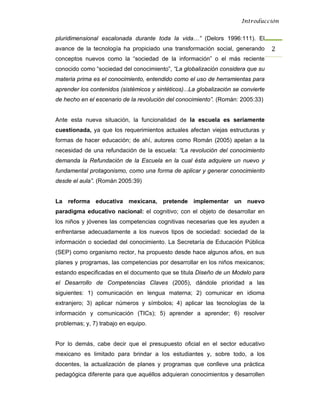 Introducción


pluridimensional escalonada durante toda la vida…” (Delors 1996:111). El
avance de la tecnología ha propiciado una transformación social, generando          2 
conceptos nuevos como la “sociedad de la información” o el más reciente
conocido como “sociedad del conocimiento”, “La globalización considera que su
materia prima es el conocimiento, entendido como el uso de herramientas para
aprender los contenidos (sistémicos y sintéticos)...La globalización se convierte
de hecho en el escenario de la revolución del conocimiento”. (Román: 2005:33)


Ante esta nueva situación, la funcionalidad de la escuela es seriamente
cuestionada, ya que los requerimientos actuales afectan viejas estructuras y
formas de hacer educación; de ahí, autores como Román (2005) apelan a la
necesidad de una refundación de la escuela: “La revolución del conocimiento
demanda la Refundación de la Escuela en la cual ésta adquiere un nuevo y
fundamental protagonismo, como una forma de aplicar y generar conocimiento
desde el aula”. (Román 2005:39)


La reforma educativa mexicana, pretende implementar un nuevo
paradigma educativo nacional: el cognitivo; con el objeto de desarrollar en
los niños y jóvenes las competencias cognitivas necesarias que les ayuden a
enfrentarse adecuadamente a los nuevos tipos de sociedad: sociedad de la
información o sociedad del conocimiento. La Secretaría de Educación Pública
(SEP) como organismo rector, ha propuesto desde hace algunos años, en sus
planes y programas, las competencias por desarrollar en los niños mexicanos;
estando especificadas en el documento que se titula Diseño de un Modelo para
el Desarrollo de Competencias Claves (2005), dándole prioridad a las
siguientes: 1) comunicación en lengua materna; 2) comunicar en idioma
extranjero; 3) aplicar números y símbolos; 4) aplicar las tecnologías de la
información y comunicación (TICs); 5) aprender a aprender; 6) resolver
problemas; y, 7) trabajo en equipo.


Por lo demás, cabe decir que el presupuesto oficial en el sector educativo
mexicano es limitado para brindar a los estudiantes y, sobre todo, a los
docentes, la actualización de planes y programas que conlleve una práctica
pedagógica diferente para que aquéllos adquieran conocimientos y desarrollen
 