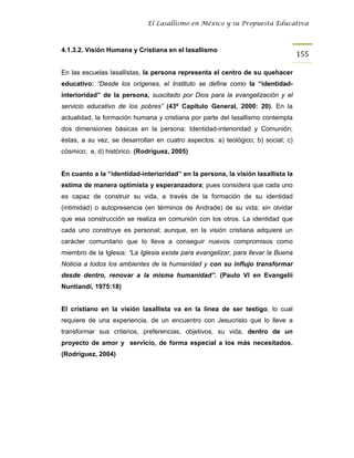 El Lasallismo en México y su Propuesta Educativa



4.1.3.2. Visión Humana y Cristiana en el lasallismo
                                                                                   155

En las escuelas lasallistas, la persona representa el centro de su quehacer
educativo: “Desde los orígenes, el Instituto se define como la “identidad-
interioridad” de la persona, suscitado por Dios para la evangelización y el
servicio educativo de los pobres” (43º Capítulo General, 2000: 20). En la
actualidad, la formación humana y cristiana por parte del lasallismo contempla
dos dimensiones básicas en la persona: Identidad-interioridad y Comunión;
éstas, a su vez, se desarrollan en cuatro aspectos: a) teológico; b) social; c)
cósmico; e, d) histórico. (Rodríguez, 2005)


En cuanto a la “identidad-interioridad” en la persona, la visión lasallista la
estima de manera optimista y esperanzadora; pues considera que cada uno
es capaz de construir su vida, a través de la formación de su identidad
(intimidad) o autopresencia (en términos de Andrade) de su vida; sin olvidar
que esa construcción se realiza en comunión con los otros. La identidad que
cada uno construye es personal; aunque, en la visión cristiana adquiere un
carácter comunitario que lo lleva a conseguir nuevos compromisos como
miembro de la Iglesia: “La Iglesia existe para evangelizar, para llevar la Buena
Noticia a todos los ambientes de la humanidad y con su influjo transformar
desde dentro, renovar a la misma humanidad”. (Paulo VI en Evangelii
Nuntiandi, 1975:18)


El cristiano en la visión lasallista va en la línea de ser testigo, lo cual
requiere de una experiencia, de un encuentro con Jesucristo que lo lleve a
transformar sus criterios, preferencias, objetivos, su vida, dentro de un
proyecto de amor y servicio, de forma especial a los más necesitados.
(Rodríguez, 2004)
 
