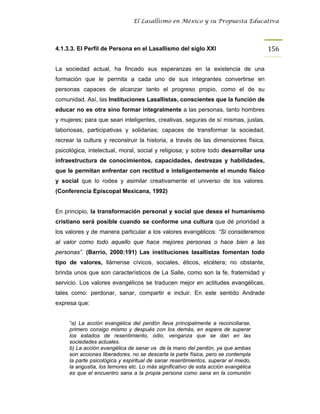 El Lasallismo en México y su Propuesta Educativa




4.1.3.3. El Perfil de Persona en el Lasallismo del siglo XXI                        156

La sociedad actual, ha fincado sus esperanzas en la existencia de una
formación que le permita a cada uno de sus integrantes convertirse en
personas capaces de alcanzar tanto el progreso propio, como el de su
comunidad. Así, las Instituciones Lasallistas, conscientes que la función de
educar no es otra sino formar integralmente a las personas, tanto hombres
y mujeres; para que sean inteligentes, creativas, seguras de sí mismas, justas,
laboriosas, participativas y solidarias; capaces de transformar la sociedad,
recrear la cultura y reconstruir la historia, a través de las dimensiones física,
psicológica, intelectual, moral, social y religiosa; y sobre todo desarrollar una
infraestructura de conocimientos, capacidades, destrezas y habilidades,
que le permitan enfrentar con rectitud e inteligentemente el mundo físico
y social que lo rodea y asimilar creativamente el universo de los valores.
(Conferencia Episcopal Mexicana, 1992)


En principio, la transformación personal y social que desea el humanismo
cristiano será posible cuando se conforme una cultura que dé prioridad a
los valores y de manera particular a los valores evangélicos: “Si consideramos
al valor como todo aquello que hace mejores personas o hace bien a las
personas”. (Barrio, 2000:191) Las instituciones lasallistas fomentan todo
tipo de valores, llámense cívicos, sociales, éticos, etcétera; no obstante,
brinda unos que son característicos de La Salle, como son la fe, fraternidad y
servicio. Los valores evangélicos se traducen mejor en actitudes evangélicas,
tales como: perdonar, sanar, compartir e incluir. En este sentido Andrade
expresa que:


     “a) La acción evangélica del perdón lleva principalmente a reconciliarse,
     primero consigo mismo y después con los demás, en espera de superar
     los estados de resentimiento, odio, venganza que se dan en las
     sociedades actuales.
     b) La acción evangélica de sanar va de la mano del perdón, ya que ambas
     son acciones liberadores, no se descarta la parte física, pero se contempla
     la parte psicológica y espiritual de sanar resentimientos, superar el miedo,
     la angustia, los temores etc. Lo más significativo de esta acción evangélica
     es que el encuentro sana a la propia persona como sana en la comunión
 