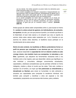 El Lasallismo en México y su Propuesta Educativa


       con los demás. Con dicha sanación se ponen todos los elementos para
       poder acercarse mejor a los otros.
       c) La acción evangélica de compartir comprende el desprendimiento de            157
       algo personal a favor de alguna persona, principalmente de alguien que lo
       necesite, ésta acción sólo puede salir de un acto voluntario, superando
       toda acción egoísta para atender al otro que necesita ayuda.
       d) La acción evangélica de incluir lleva a contener en el círculo de
       personas a todos lo que por una u otra razón se encuentran excluidos,
       marginados ya sea por su situación económica, por raza o creencias
       religiosas, al igual que por su condición social o cultural”. (Andrade
       2004:79)


Ambos grupos de valores están comprendidos entre sí, pues buscan el mismo
fin: cambiar la cultura actual de egoísmo, de individualismo, de exclusión,
de injusticia, de odio, por una que priorice el perdón y la inclusión que llevan a
la fraternidad; el buen trato (sanar) y el compartir que crea un espíritu de
servicio; todos estos valores están sostenidos por         la fe. Fomentar en sus
alumnos los valores antes descritos, el lasallismo busca participar en la
transformación de la cultura actual.


Dentro de este contexto, los lasallistas en México pretendemos formar un
perfil de persona que caracterice a sus alumnos por ser: relacional, es
decir, alcancen desarrollar la capacidad de vivir en relación creativa no sólo
consigo mismo, sino también hacia sus semejantes, la naturaleza y con
Dios; igualmente, que adquieran las herramientas necesarias tanto a los
hombres como a las mujeres, para que desarrollen valores que dignifiquen su
vida    individual   y   comunitaria;    obtengan    conocimientos     actualizados,
capacidades y destrezas (competencias) que les permitan enfrentar en forma
inteligente, creativa y eficaz el mundo que les rodea. Todo esto, conlleva a
expresar: Es el hombre y la mujer que han potenciado su entendimiento y
disciplinado su libertad, para crecer en humanidad, no sólo cultivando y
actuando sus capacidades para conquistar la excelencia individual, sino
también para compartir y beneficiar a otros (en especial a los más
necesitados), propiciando una convivencia más humana, justa y solidaria.
 
