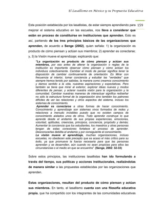El Lasallismo en México y su Propuesta Educativa




Esta posición establecida por los lasallistas, de estar siempre aprendiendo para 159
mejorar el sistema educativo en las escuelas, nos lleva a considerar que
están en proceso de constituirse en instituciones que aprenden. Esto es
así, partiendo de los tres principios básicos de las organizaciones que
aprenden, de acuerdo a Senge (2002), quien señala: 1) la organización es
producto de cómo piensan y actúan sus miembros; 2) aprender es conectarse;
y, 3) la Visión mueve el aprendizaje; explicando que:
     “La organización es producto de cómo piensan y actúan sus
     miembros, por eso antes de alterar la organización o reglas de la
     institución es importante observar cómo piensan y cómo actúan los
     individuos colectivamente. Cambiar el modo de pensar significa tener la
     disposición de cambiar continuamente de orientación. Es Mirar con
     frecuencia al interior, tomar conciencia y estudiar las “verdades” que
     siempre hemos tenido por sabidas, la manera como creamos conocimiento
     y damos sentido a la vida, nuestras aspiraciones y expectativas. Pero
     también se tiene que mirar al exterior, explorar ideas nuevas y modos
     diferentes de pensar, y aclarar nuestra visión para la organización y la
     comunidad. Cambiar nuestras maneras de interactuar significa rediseñar
     no sólo la estructura formal de la organización sino también los patrones
     difíciles de ver las relaciones y otros aspectos del sistema, incluso los
     sistemas de conocimiento.
      Aprender es conectarse a otras formas de hacer conocimiento.
     Conocimiento y aprendizaje son sistemas vivos formados de redes y
     relaciones a menudo invisibles puesto que no existen campos de
     conocimiento aislados unos de otros. Todo aprendiz construye lo que
     aprende desde el andamio de sus propias experiencias, emociones,
     voluntad, aptitudes, creencias, principios, conciencia, propósito y demás;
     Aumentar la conciencia que los estudiantes, los maestros y otras personas
     tengan de estas conexiones fortalece el proceso de aprender.
     Desconocerlas debilita el andamio y por consiguiente el conocimiento.
     La visión mueve el aprendizaje, muchas organizaciones, incluso
     escuelas, no obedecen este precepto que es acaso el más crítico para su
     éxito, ya que promueve la fuerza necesaria para que las personas
     aprendan y se desarrollen, aún cuando no sean propicias para ellos las
     circunstancias o el medio en que se encuentra”. (Senge, 2002: 32-33)


Sobre estos principios, las instituciones lasallistas han ido formulando a
través del tiempo, sus políticas y acciones institucionales, realizándolas
de manera similar a las propuestas establecidas por las organizaciones que
aprenden.


Estas organizaciones, resultan del producto de cómo piensan y actúan
sus miembros. En tanto, el lasallismo cuenta con una filosofía educativa
propia, que ha compartido con los integrantes de las comunidades educativas
 