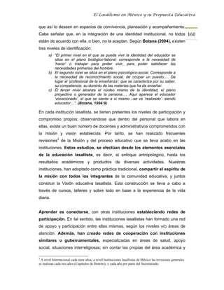 El Lasallismo en México y su Propuesta Educativa


que así lo deseen en espacios de convivencia, planeación y acompañamiento.
Cabe señalar que, en la integración de una identidad institucional, no todos 160
están de acuerdo con ella, o bien, no la aceptan. Según Botana (2004), existen
tres niveles de identificación:
       a) “El primer nivel en el que se puede vivir la identidad del educador se
          sitúa en el plano biológico-laboral: corresponde a la necesidad de
          ‘hacer’ o trabajar para poder vivir, para poder satisfacer las
          necesidades primarias del hombre.
       b) El segundo nivel se sitúa en el plano psicológico-social. Corresponde a
          la necesidad de reconocimiento social, de ocupar un puesto,… Da
          lugar al ‘profesional de la enseñanza’, que se caracteriza por su saber,
          su competencia, su dominio de las materias que ha de enseñar.
       c) El tercer nivel alcanza el núcleo mismo de la identidad, el plano
          proyectivo o generador de la persona…. Aquí aparece el educador
          ‘vocacionado’, el que se siente a sí mismo –se ve ‘realizado’- siendo
          educador…”. (Botana, 1994:9)

En cada institución lasallista, se tienen presentes los niveles de participación y
compromiso propios; observándose que dentro del personal que labora en
ellas, existe un buen número de docentes y administrativos comprometidos con
la misión y visión establecida. Por tanto, se han realizado frecuentes
revisiones3 de la Misión y del proceso educativo que se lleva acabo en las
instituciones. Estos estudios, se efectúan desde los elementos esenciales
de la educación lasallista, es decir, el enfoque antropológico, hasta los
resultados académicos y productos de diversas actividades. Nuestras
instituciones, han adoptado como práctica tradicional, compartir el espíritu de
la misión con todos los integrantes de la comunidad educativa, y juntos
construir la Visión educativa lasallista. Esta construcción se lleva a cabo a
través de cursos, talleres y sobre todo en base a la experiencia de la vida
diaria.


Aprender es conectarse, con otras instituciones estableciendo redes de
participación. En tal sentido, las instituciones lasallistas han formado una red
de apoyo y participación entre ellas mismas, según los niveles y/o áreas de
atención. Además, han creado redes de cooperación con instituciones
similares o gubernamentales, especializadas en áreas de salud, apoyo
social, situaciones interreligiosas; sin contar las propias del área académica y

3
  A nivel Internacional cada siete años; a nivel Instituciones lasallistas de México las revisiones generales
se realizan cada tres años (Capítulos de Distrito); y cada año por parte del Secretariado.
 