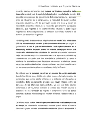 El Lasallismo en México y su Propuesta Educativa


presente, estamos conscientes que nuestra participación educativa debe
desarrollarse dentro de la sociedad globalizada y mundializada; también 162
conocida como sociedad del conocimiento. Esta circunstancia, ha generado
entre los integrantes de la congregación, la necesidad de revisar nuestras
propuestas educativas, a fin de que vayan acorde a la época y cubran las
necesidades existentes; esto es, ir a la vanguardia para encontrar la propuesta
adecuada, que responda a los acontecimientos actuales; y, poder seguir
respondiendo de manera pertinente a la formación académica y humana de los
alumnos y a la sociedad en general.


Por consiguiente, la respuesta que proporciona el lasallismo está entrelazada
con los requerimientos actuales y las necesidades sociales que origina la
globalización; el reto al que nos enfrentamos, radica principalmente en la
selección y además en poder ajustar un enfoque pedagógico actual, que
resulte afín a los principios lasallistas. En atención a lo anterior y para una
mejor comprensión, expondré brevemente acerca de algunos requerimientos y
consecuencias principales que trae aparejada la globalización; y, cómo el
lasallismo ha aportado procesos formativos que ayudan a solucionar ciertas
exigencias sociales globalizadas, mismas que hacen que disminuya el impacto
por las consecuencias negativas provocadas por dicho fenómeno.


Es evidente que, la sociedad ha sufrido un proceso de cambio acelerado
durante los últimos años, debido entre otras cosas, a la implementación de
tecnologías, que permite acortar el tiempo y la distancia entre los países y
sociedades. Este acercamiento propicia una mayor relación entre las
personas de las diferentes nacionalidades, ya sea para tratar asuntos
comerciales, o tal vez, temas culturales o sociales; esta relación requiere la
existencia de una formación de respeto y comprensión hacia las demás
personas y culturas (multicultural) que resultan diferentes y desconocidas a la
propia.


Del mismo modo, se han formado personas eficientes en el desempeño de
su trabajo, de una manera individualista; situación que ha llevado a excluir a
personas o grupos sociales, creando situaciones de pobreza e injusticia. E
 